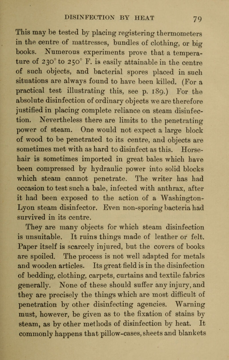 This may be tested by placing registering thermometers in the centre of mattresses, bundles of clothing, or big books. Numerous experiments prove that a tempera- ture of 230° to 250° F. is easily attainable in the centre of such objects, and bacterial spores placed in such situations are always found to have been killed. (For a practical test illustrating this, see p. 189.) For the absolute disinfection of ordinary objects we are therefore justified in placing complete reliance on steam disinfec- tion. Nevertheless there are limits to the penetrating power of steam. One would not expect a large block of wood to be penetrated to its centre, and objects are sometimes met with as hard to disinfect as this. Horse- hair is sometimes imported in great bales which have been compressed by hydraulic power into solid blocks which steam cannot penetrate. The writer has had occasion to test such a bale, infected with anthrax, after it had been exposed to the action of a Washington- Lyon steam disinfector. Even non-sporing bacteria had survived in its centre. They are many objects for which steam disinfection is unsuitable. It ruins things made of leather or felt. Paper itself is scarcely injured, but the covers of books are spoiled. The process is not well adapted for metals and wooden articles. Its great field is in the disinfection of bedding, clothing, carpets, curtains and textile fabrics generally. None of these should suffer any injury, and they are precisely the things which are most difficult of penetration by other disinfecting agencies. Warning must, however, be given as to the fixation of stains by steam, as by other methods of disinfection by heat. It commonly happens that pillow-cases, sheets and blankets