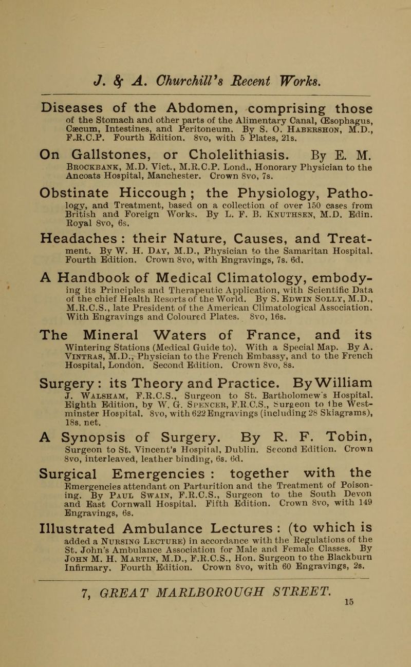 Diseases of the Abdomen, comprising those of the Stomach and other parts of the Alimentary Canal, (Esophagus, Caecum, Intestines, and Peritoneum. By S. O. Habershon, M.D., F.JI.C.P. Fourth Edition. 8vo, with 5 Plates, 21s. On Gallstones, or Cholelithiasis. By E. M. Brockbank, M.D. Vict., M.R.C.P. Lond., Honorary Physician to the Ancoats Hospital, Manchester. Crown 8vo, 7s. Obstinate Hiccough ; the Physiology, Patho- logy, and Treatment, based on a collection of over 150 cases from British and Foreign Works. By L. F. B. Knuthsen, M.D. Edin. Royal 8vo, 6s. Headaches : their Nature, Causes, and Treat- ment. By W. H. Day, M.D., Physician to the Samaritan Hospital. Fourth Edition. Crown 8vo, with Engravings, 7s. 6d. A Handbook of Medical Climatology, embody- ing its Principles and Therapeutic Application, with Scientific Data of the chief Health Kesorts of the World. By S. Edwin Solly, M.D., M.R.C.S., late President of the American Climatological Association. With Engravings and Coloured Plates. 8vo, 16s. The Mineral Waters of France, and its Wintering Stations (Medical Guide to). With a Special Map. By A. Vintras, M.D., Physician to the French Embassj^ and to the French Hospital, London. Second Edition. CroAvn 8vo, 8s. Surgery : its Theory and Practice. By William J. Walskam, F.R.C.S., Surgeon to St. Bartholomews Hospital. Eighth Edition, by W. G. Spencer, F.R.C.S., burgeon to the West- minster Hospital. 8vo, with 622 Engravings (including 28 Skiagrams), 18s. net. A Synopsis of Surgery. By R. F. Tobin, Surgeon to St. Vincent's Hospital, Dublin. Second Edition. Crown 8vo, interleaved, leather binding, 6s. 6d. Surgical Emergencies : together with the Emergencies attendant on Parturition and the Treatment of Poison- ing. By Paul Swain, F.R.C.S., Surgeon to the South Devon and East Cornwall Hospital. Fifth Edition. Crown 8vo, with 149 Engravings, 6s. Illustrated Ambulance Lectures : (to which is added a Nursing Lecture) in accordance with the Regulations of the St. John's Ambulance Association for Male and Female Classes. By John M. H. Martin, M.D., F.R.C.S., Hon. Surgeon to the Blackburn Infirmary. Fourth Edition. Crown 8vo, with 60 Engravings, 28. 7, GREAT MARLBOROUGH STREET.