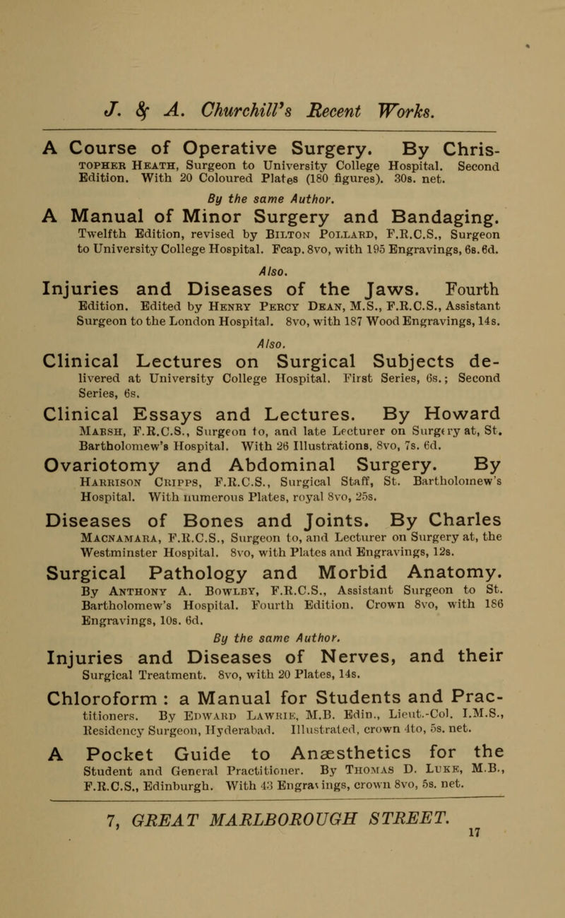 A Course of Operative Surgery. By Chris- TOPHER Heath, Surgeon to University College Hospital. Second Edition. With 20 Coloured Plates (180 figures). SOs. net. By the same Author. A Manual of Minor Surgery and Bandaging. Twelfth Edition, revised by Bilton Pollard, F.R.C.S., Surgeon to University College Hospital. Fcap. 8vo, with 195 Engravings, 68.6d. Also. Injuries and Diseases of the Jaws. Fourth Edition. Edited by Henry Percy Dean, M.S., F.R.C.S., Assistant Surgeon to the London Hospital. Svo, with 187 Wood Engravings, 14s. Also. Clinical Lectures on Surgical Subjects de- livered at University College Hospital. First Series, 6s.; Second Series, 6s. Clinical Essays and Lectures. By Howard Marsh, F.R.C.S., Surgeon to, and late Lecturer on Surgery at, St. Bartholomew's Hospital. With 26 Hlustrations, Svo, 7s. 6d. Ovariotomy and Abdominal Surgery. By Harrison Ckipps, F.K.C.S., Surgical Staff, St. Bartholomew's Hospital. With numerous Plates, royal Svo, 25s. Diseases of Bones and Joints. By Charles Macnamara, F.K.C.S., Surgeon to, and Lecturer on Surgery at, the Westminster Hospital. Svo, with Plates and Engravings, 12s. Surgical Pathology and Morbid Anatomy. By Anthony A. Bowlby, F.R.C.S., Assistant Surgeon to St. Bartholomew's Hospital. Fourth Edition. Crown Svo, with 186 Engravings, 10s. 6d. By the same Author. Injuries and Diseases of Nerves, and their Surgical Treatment. Svo, with 20 Plates, 14s. Chloroform : a Manual for Students and Prac- titioners. By Edward Lawkie, M.B. Edin., Lieut.-Col. I.M.S., Kesidcjicy Surgeon, Hyderabad. Illustrated, crown 4to, 5s. net. A Pocket Guide to Anaesthetics for the Student and General Practitioner. By Thomas D. Luke, M.B., F.R.C.S., Edinburgh. With 43 Engra\ ings, crown Svo, 5s. net. 7, GREAT MARLBOROUGH STREET,