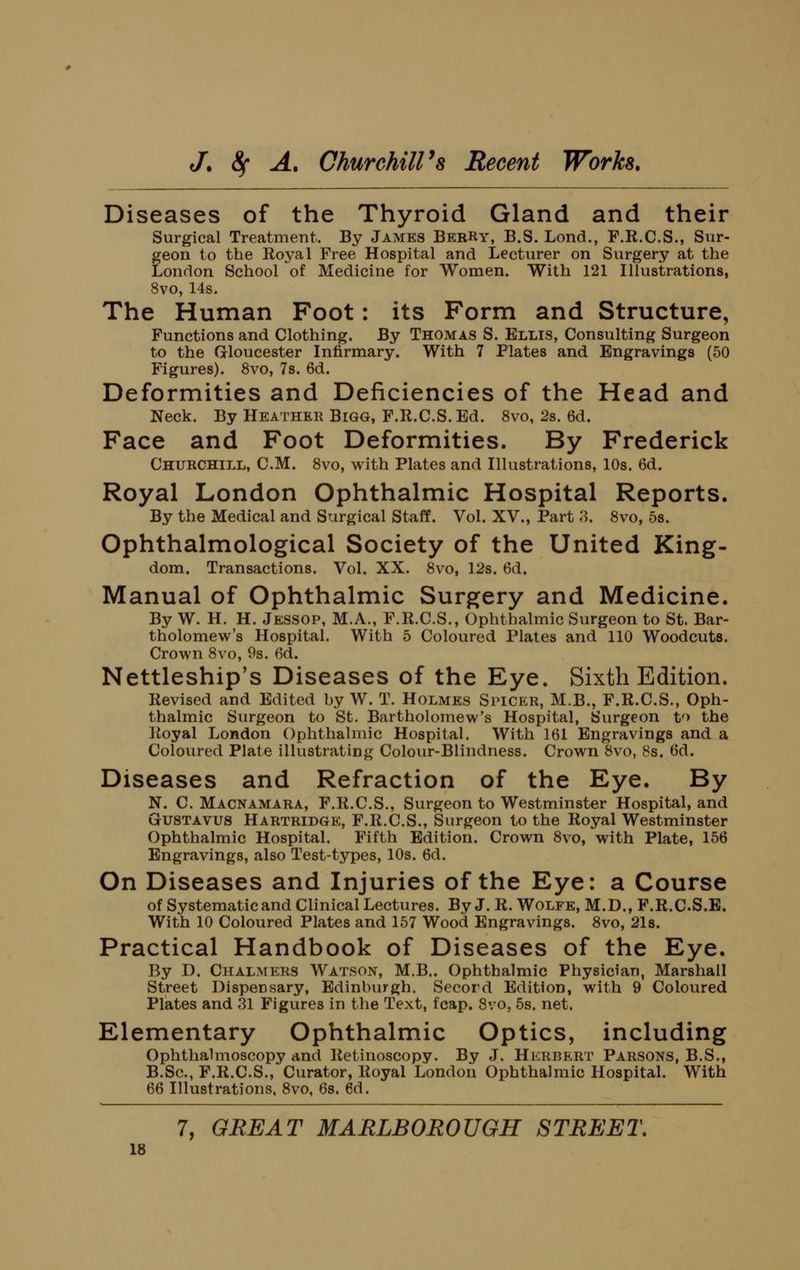 Diseases of the Thyroid Gland and their Surgical Treatment. By James BerRy, B.S. Lond., F.R.C.S., Sur- geon to the Royal Free Hospital and Lecturer on Surgery at the London School of Medicine for Women. With 121 Illustrations, 8vo, 14s. The Human Foot: its Form and Structure, Functions and Clothing. By Thomas S. Ellis, Consulting Surgeon to the Gloucester Infirmary. With 7 Plates and Engravings (50 Figures). 8vo, 7s. 6d. Deformities and Deficiencies of the Head and Neck. By Heather Bigg, F.R.C.S. Ed. 8vo, 2s. 6d. Face and Foot Deformities. By Frederick Churchill, CM. Svo, with Plates and Illustrations, 10s. 6d. Royal London Ophthalmic Hospital Reports. By the Medical and Surgical Staff. Vol. XV., Part 3. Svo, 5s. Ophthalmological Society of the United King- dom. Transactions. Vol. XX. Svo, 12s. 6d. Manual of Ophthalmic Surgery and Medicine. By W. H. H. Jessop, M.A., F.R.C.S., Ophthalmic Surgeon to St. Bar- tholomew's Hospital. With 5 Coloured Plates and 110 Woodcuts. Crown Svo, Os. 6d. Nettleship's Diseases of the Eye. Sixth Edition. Revised and Edited hy W. T. Holmes Spicer, M.B., F.R.C.S., Oph- thalmic Surgeon to St. Bartholomew's Hospital, Surgeon t'> the Royal London Ophthalmic Hospital. With 161 Engravings and a Coloured Plate illustrating Colour-Blindness. Crown Svo, 8s. 6d. Diseases and Refraction of the Eye. By N. C. Macnamara, F.R.C.S., Surgeon to Westminster Hospital, and GUSTAVUS Hartridge, F.R.C.S., Surgeon to the Royal Westminster Ophthalmic Hospital. Fifth Edition. Crown Svo, with Plate, 156 Engravings, also Test-types, 10s. 6d. On Diseases and Injuries of the Eye: a Course of Systematic and Clinical Lectures. By J. R. Wolfe, M.D., F.R.C.S.E. With 10 Coloured Plates and 157 Wood Engravings. Svo, 2l8. Practical Handbook of Diseases of the Eye. By D. Chalmers Watson, M.B., Ophthalmic Physician, Marshall Street Dispensary, Edinburgh. Secord Edition, with 9 Coloured Plates and 31 Figures in the Text, fcap. Svo, 5s. net. Elementary Ophthalmic Optics, including Ophthahnoscopy and Retinoscopy. By J. Herbert Parsons, B.S., B.Sc, F.R.C.S., Curator, Royal London Ophthalmic Hospital. With 66 Illustrations, Svo, 6s. 6d. 7, GREAT MARLBOROUGH STREET.