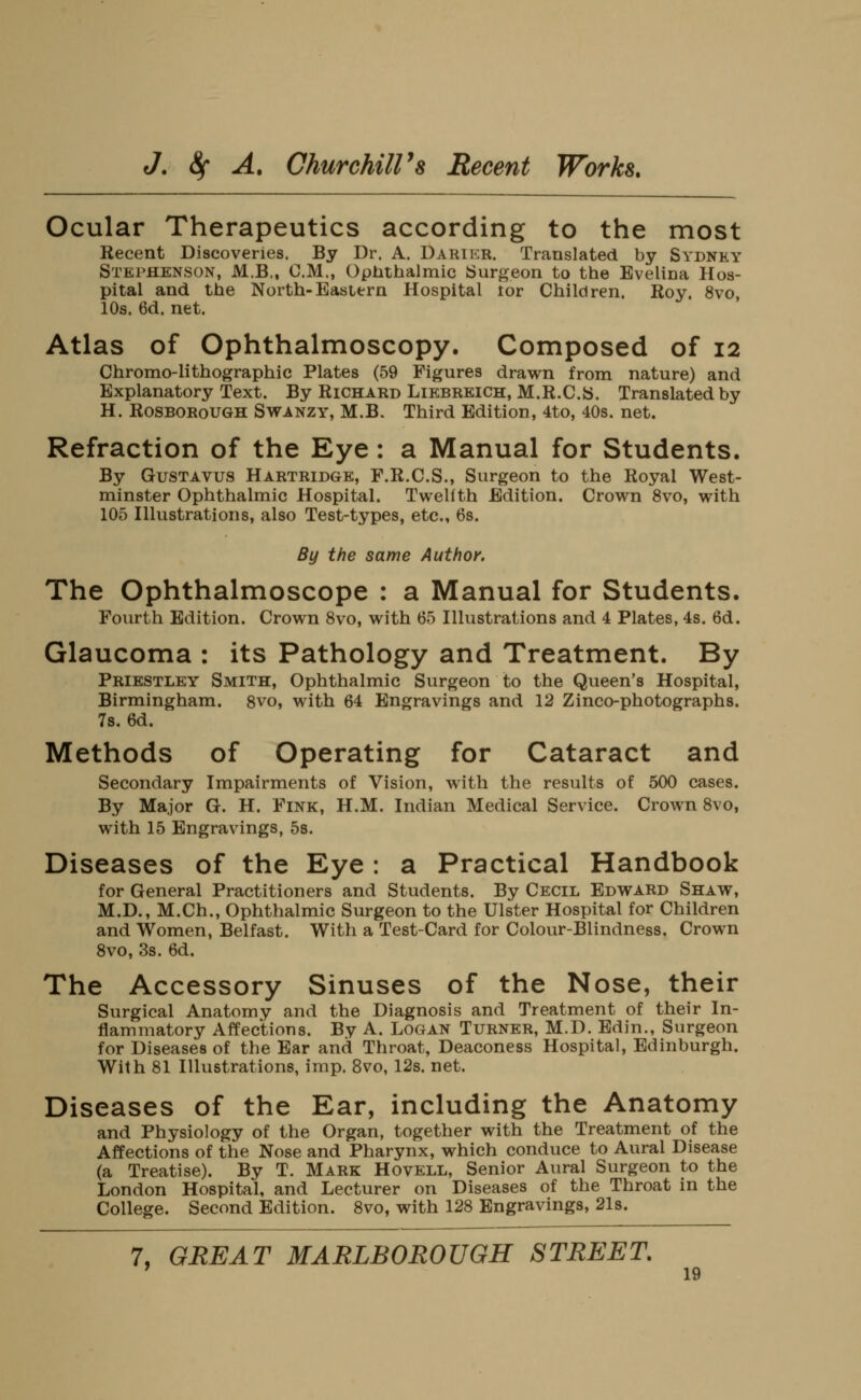 Ocular Therapeutics according to the most Recent Discoveries. By Dr. A. Darikr. Translated by Sydney Stephenson, M.B., CM., Optithalmic Surgeon to the Evelina Hos- pital and the North-Eastern Hospital tor Children. Roy. 8vo 10s. 6d. net. Atlas of Ophthalmoscopy. Composed of 12 Chromo-lithographic Plates (59 Figures dravrn from nature) and Explanatory Text. By Richard Liebreich, M.R.C.S. Translated by H. ROSBOROUGH SwANZY, M.B. Third Edition, 4to, 40s. net. Refraction of the Eye: a Manual for Students. By GusTAVUS Hartridge, F.R.C.S., Surgeon to the Royal West- minster Ophthalmic Hospital. Twelfth Edition. Crown 8vo, with 105 Illustrations, also Test-types, etc., 68. By the same Author. The Ophthalmoscope : a Manual for Students. Fourth Edition. Crown 8vo, with 65 Illustrations and 4 Plates, 4s. 6d. Glaucoma : its Pathology and Treatment. By Priestley Smith, Ophthalmic Surgeon to the Queen's Hospital, Birmingham. Svo, with 64 Engravings and 12 Zinco-photographs. 78. 6d. Methods of Operating for Cataract and Secondary Impairments of Vision, with the results of 500 cases. By Major G. H. Fink, H.M. Indian Medical Service. Crown Svo, with 15 Engravings, 5s. Diseases of the Eye : a Practical Handbook for General Practitioners and Students. By Cecil Edward Shaw, M.D., M.Ch., Ophthalmic Surgeon to the Ulster Hospital for Children and Women, Belfast. With a Test-Card for Colour-Blindness. Crown Svo, 3s. 6d. The Accessory Sinuses of the Nose, their Surgical Anatomy and the Diagnosis and Treatment of their In- flammatory Affections. By A. Logan Turner, M.D. Edin., Surgeon for Diseases of the Ear and Throat, Deaconess Hospital, Edinburgh. With 81 Illustrations, imp. Svo, 12s. net. Diseases of the Ear, including the Anatomy and Physiology of the Organ, together with the Treatment of the Affections of the Nose and Pharynx, which conduce to Aural Disease (a Treatise). By T. Mark Hovell, Senior Aural Surgeon to the London Hospital, and Lecturer on Diseases of the Throat in the College. Second Edition. Svo, with 12S Engravings, 2l8. 7, GREAT MARLBOROUGH STREET,