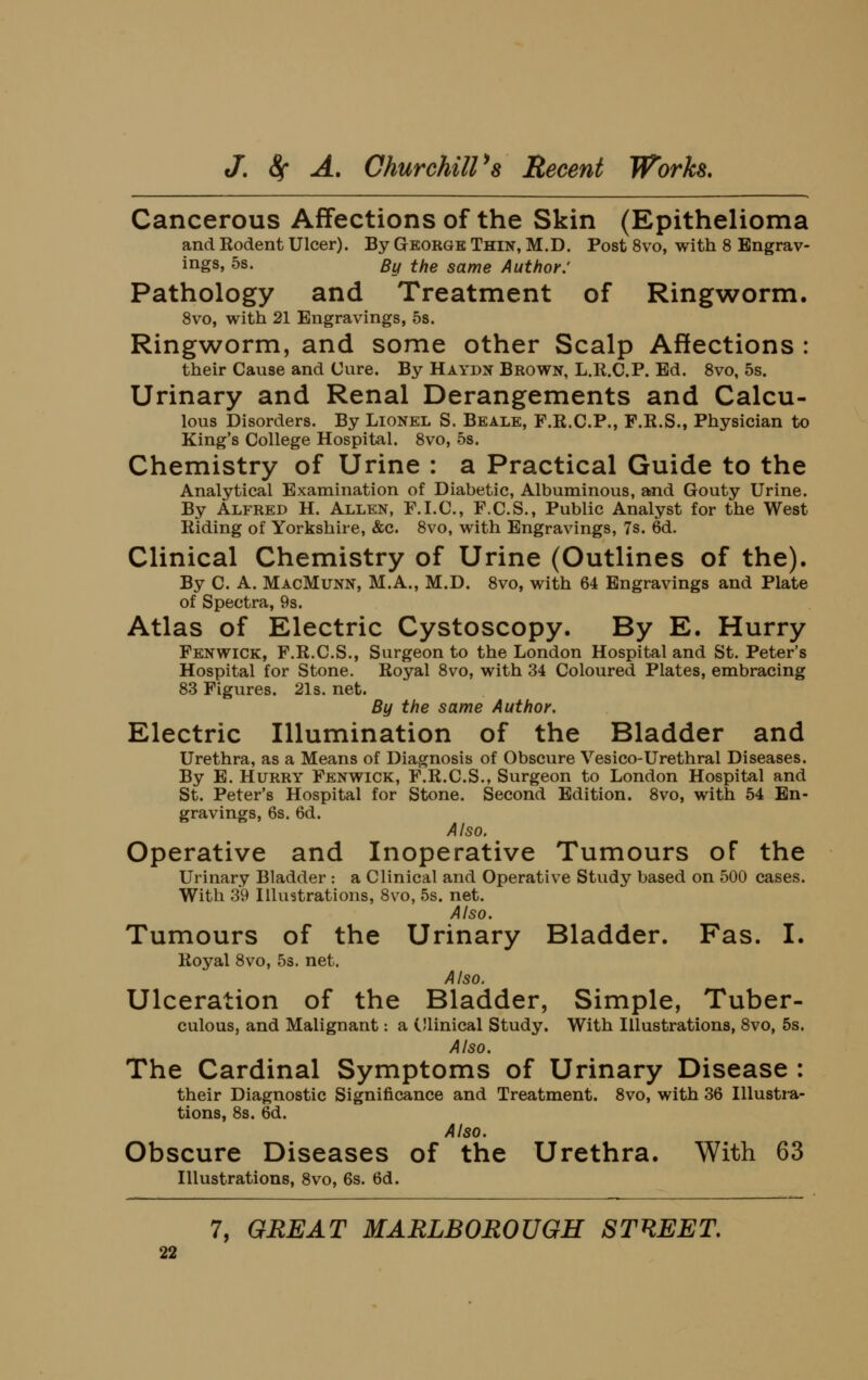 Cancerous Affections of the Skin (Epithelioma and Rodent Ulcer). By George Thin, M.D. Post 8vo, with 8 Engrav- ings, 5s. By the same Author: Pathology and Treatment of Ringworm. Svo, with 21 Engravings, 5s. Ringworm, and some other Scalp Affections : their Cause and Cure. By Haydn Brown, L.R.C.P. Ed. Svo, 5s. Urinary and Renal Derangements and Calcu- lous Disorders. By Lionel S. Beale, F.R.C.P., F.R.S., Physician to King's College Hospital. Svo, 5s. Chemistry of Urine : a Practical Guide to the Analytical Examination of Diabetic, Albuminous, and Gouty Urine. By Alfred H. Allen, F.I.C, F.C.S., Public Analyst for the West Riding of Yorkshire, &c. Svo, with Engravings, 7s. 6d. Clinical Chemistry of Urine (Outlines of the). By C. A. MacMunn, M.A., M.D. Svo, with 64 Engravings and Plate of Spectra, 9s. Atlas of Electric Cystoscopy. By E. Hurry Fenwick, F.R.C.S., Surgeon to the London Hospital and St. Peter's Hospital for Stone. Royal Svo, with 34 Coloured Plates, embracing S3 Figures. 21s. net. By the same Author. Electric Illumination of the Bladder and Urethra, as a Means of Diagnosis of Obscure Vesico-Urethral Diseases. By E. Hurry Fenwick, F.R.C.S., Surgeon to London Hospital and St. Peter's Hospital for Stone. Second Edition. Svo, with 54 En- gravings, 6s. 6d. Also. Operative and Inoperative Tumours of the Urinary Bladder : a Clinical and Operative Study based on 500 cases. With 39 Illustrations, Svo, 5s. net. Also. Tumours of the Urinary Bladder. Fas. I. Royal Svo, 5s. net. Also. Ulceration of the Bladder, Simple, Tuber- culous, and Malignant: a Cllinical Study. With Illustrations, Svo, 5s. Also. The Cardinal Symptoms of Urinary Disease : their Diagnostic Significance and Treatment. Svo, with 36 lUusti-a- tions, Ss. 6d. Also. Obscure Diseases of the Urethra. With 63 Illustrations, Svo, 6s. 6d.