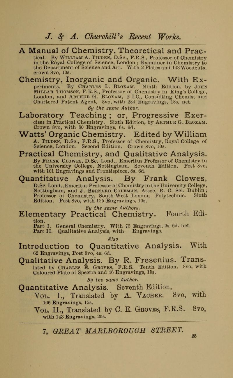 A Manual of Chemistry, Theoretical and Prac- tical. By William A. Tilden, D.Sc, F.R.S , Professor of Chemistry in the Royal College of Science, London ; Examiner in Chemistry to the Department of Science and Art. With 2 Plates and 143 Woodcuts, crown 8vo, 10s. Chemistry, Inorganic and Organic. With Ex- periments. By Charles L. Bloxam. Ninth Edition, by John Millar Thomson, F.R.S., Professor of Chemistry in King's College, London, and Arthur Gr. Bloxam, F.I.C, Consulting Chemist and Chartered Patent Agent. 8vo, with 284 Engravings, 18s. net. By the same Author. Laboratory Teaching; or, Progressive Exer- cises in Practical Chemistry. Sixth Edition, bj'' Arthur G. Bloxam. Crown 8vo, with 80 Engravings, 6s. 6d. Watts' Organic Chemistry. Edited by William A. Tilden, D.Sc, F.R.S., Professor of Chemistry, Royal College of Science, London. Second Edition. Crown 8vo, iOs. Practical Chemistry, and Qualitative Analysis. By Frank Clowes, D.Sc. Lond., Emeritus Professor of Chemistry in the University College, Nottingham. Seventh Edition. Post '8vo, with 101 Engravings and Frontispiece, 8s. 6d. Quantitative Analysis. By Frank Clowes, D.Sc. Lond., Emeritus Professor of Chemistry in the University College, Nottingham, and J. Bernard Coleman, Assoc. R. C. Sci. Dublin; Professor of Chemistry, South-West London Polytechnic. Sixth Edition. Post 8vo, with 125 Engravings, 10s. By the same Authors. Elementary Practical Chemistry. Fourth Edi- tion. Part I. General Chemistry. With 75 Engravings, 2s. Gd. net. Part II. Qualitative Analysis, with Engraviags. Also Introduction to Quantitative Analysis. With 62 Engravings, Post 8vo, 4s. 6d. Qualitative Analysis. By R. Fresenius. Trans- lated by Charles E. Groves, F.R.S. Tenth Edition. 8vo, with Coloured Plate of Spectra and 46 Engravings, 15s. By the same Author. Quantitative Analysis. Seventh Edition. Vol. I., Translated by A. Vacher. 8vo, with 106 Engravings, 158. Vol. II., Translated by C. E. Groves, F.R.S. 8vo, with 143 Engravings, 20s.