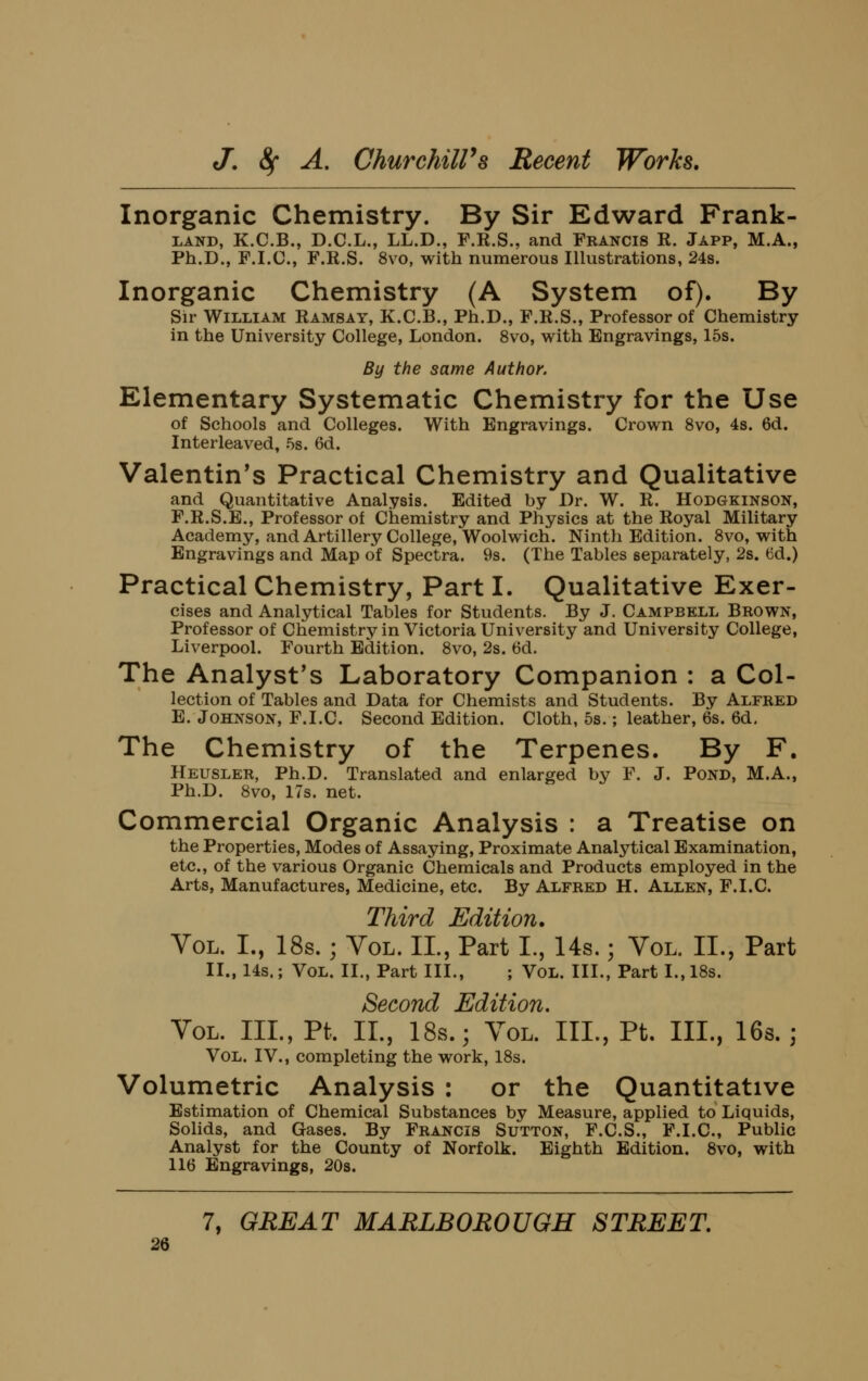Inorganic Chemistry. By Sir Edward Frank- LAND, K.C.B., D.C.L., LL.D., F.R.S., and Fkancis R. Japp, M.A., Ph.D., F.I.C., F.R.S. 8vo, with numerous Illustrations, 24s. Inorganic Chemistry (A System of). By Sir William Ramsay, K.C.B., Ph.D., F.R.S., Professor of Chemistry in the University College, London. 8vo, with Engravings, 15s. By the same Author. Elementary Systematic Chemistry for the Use of Schools and Colleges. With Engravings. Crown 8vo, 4s. 6d. Interleaved, 5s. 6d. Valentin's Practical Chemistry and Qualitative and Quantitative Analysis. Edited by Dr. W. R. Hodgkinson, F.R.S.E., Professor of Chemistry and Physics at the Royal Military Academy, and Artillery College, Woolwich. Ninth Edition. 8vo, with Engravings and Map of Spectra. 9s. (The Tables separately, 2s. 6d.) Practical Chemistry, Part I. Qualitative Exer- cises and Analytical Tables for Students. By J. Campbell Brown, Professor of Chemistry in Victoria University and University College, Liverpool. Fourth Edition. 8vo, 2s. 6d. The Analyst's Laboratory Companion : a Col- lection of Tables and Data for Chemists and Students. By Alfred E. Johnson, F.I.C. Second Edition. Cloth, 5s.; leather, 6s. 6d, The Chemistry of the Terpenes. By F. Heusler, Ph.D. Translated and enlarged by F. J. Pond, M.A., Ph.D. 8vo, 17s. net. Commercial Organic Analysis : a Treatise on the Properties, Modes of Assaying, Proximate Analytical Examination, etc., of the various Organic Chemicals and Products employed in the Arts, Manufactures, Medicine, etc. By Alfred H. Allen, F.I.C. Third Edition. Vol. I., 18s.; Vol. IL, Part I., Us.; Vol. II., Part II., 14s.; Vol. II., Part III., ; VoL. III., Part I., 18s. Second Edition. Vol. III., Pt. IL, 18s.; Vol. III., Pt. III., 16s. ] Vol. IV., completing the work, 18s. Volumetric Analysis : or the Quantitative Estimation of Chemical Substances by Measure, applied to Liquids, Sohds, and Gases. By Francis Sutton, F.C.S., F.I.C, Public Analyst for the County of Norfolk. Eighth Edition. 8vo, with 116 Engravings, 20s. 7, GREAT MARLBOROUGH STREET.