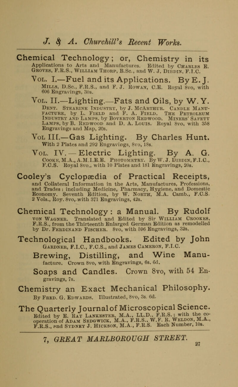 Chemical Technology; or, Chemistry in its Applications to Arts and Manufactures. Edited by Charles E Groves, F.K.S., William Thorp, B.Sc, and W. J. Dibdin, F.I.C. Vol. I.—Fuel and its Applications. By E.J. Mills, D.Sc, F.R.S., and F. J. Rowan, C.E. Royal 8vo, with 606 Engravings, 30s. Vol. II.—Lighting.—Fats and Oils, by W. Y. Dent. Stearine Industry, by J. McArthur. Candle Manu- facture, by L. Field and F. A. Field. The Petroleum Industry and Lamps, by Boverton Redwood. Miners' Safety Lamps, byB. Redwood and D. A. Louis. Royal 8vo, with 358 Engravings and Map, 20s. Vol IIL—Gas Lighting. By Charles Hunt. With 2 Plates and 292 Engravings, 8vo, 18s. Vol. IV.— Electric Lighting. By A. G. Cooke, M.A., A.M.I.E.E. Photometry. ByW. J. Dibdin, F.I.C, F.C.S. Royal Svo., with 10 Plates and 181 Engravings, 208. Cooley's Cyclopaedia of Practical Receipts, and Collateral Information in the Arts, Manufactures, Professions, and Trades : including Medicine, Pharmacy, Hygiene, and Domestic Economy. Seventh Edition, by W. North, M.A. Camb., F.C.S. 2 Vols., Roy. 8vo, with 371 Engravings, 42s. Chemical Technology : a Manual. By Rudolf VON Wagner. Translated and Edited by Sir William Crookes, F.R.S., from the Thirteenth Enlarged German Edition as remodelled by Dr. Ferdinand Fischer. Svo, with 596 Engravings, 32s. Technological Handbooks. Edited by John Gardner, F.I.C, F.C.S., and James Cameron, F.I.C. Brewing, Distilling, and Wine Manu- facture. Crown 8vo, with Engravings, 6s. 6d. Soaps and Candles. Crown Svo, with 54 En- gravings, 7s. Chemistry an Exact Mechanical Philosophy. By Fred. G. EDVi^ARDS. Illustrated, 8vo, 3s. 6d. The Quarterly Journal of Microscopical Science. Edited by E. Ray Lankester, M.A., LL.D., F.R.S.; with the co- operation of Adam Sedgwick, M.A., F.R.S., W.F. R. Weldon, M.A., F.R.S., ?nd Sydney J. Hickson, M.A., F.R.S. Each Number, lOs. 7, GREAT MARLBOROUGH STREET,