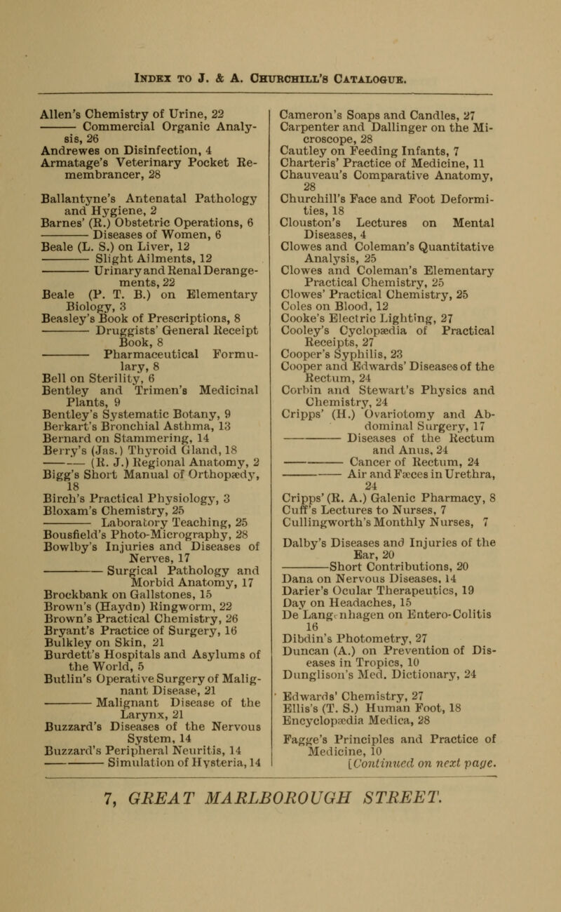 Allen's Chemistry of Urine, 22 Commercial Organic Analy- sis, 26 Andrewes on Disinfection, 4 Armatage's Veterinary Pocket Re- membrancer, 28 Ballantyne's Antenatal Pathology and Hygiene, 2 Barnes' (R.) Obstetric Operations, 6 Diseases of Women, 6 Beale (L. S.) on Liver, 12 Slight Ailments, 12 Urinary and Renal Derange- ments, 22 Beale (P. T. B.) on Elementary Biology, 3 Beasley's Book of Prescriptions, 8 Druggists' General Receipt Book, 8 Pharmaceutical Formu- lary, 8 Bell on Sterility, 6 Bentley and Trimen's Medicinal Plants, 9 Bentley's Systematic Botany, 9 Berkart's Bronchial Asthma, 13 Bernard on Stammering, 14 Berry's (Jas.) Thyroid Gland, 18 -'— (R. J.) Regional Anatomy, 2 Bigg's Short Manual of Orthopsed}^ 18 Birch's Practical Physiology, 3 Bloxam's Chemistry, 25 Laboratory Teaching, 25 Bousfield's Photo-Micrography, 28 Bowlby's Injuries and Diseases of Nerves, 17 Surgical Pathology and Morbid Anatomy, 17 Brockbank on Gallstones, 15 Brown's (Haydn) Ringworm, 22 Brown's Practical Chemistry, 26 Bryant's Practice of Surgery, 16 Bulkley on Skin, 21 Burdett's Hospitals and Asylums of the World, 5 Butlin's Operativ^e Surgery of Malig- nant Disease, 21 Malignant Disease of the Larynx, 21 Buzzard's Diseases of the Nervous System, 14 Buzzard's Peripheral Neuritis, 14 Simulation of Hysteria, 14 Cameron's Soaps and Candles, 27 Carpenter and Dallinger on the Mi- croscope, 28 Cautley on Feeding Infants, 7 Charteris' Practice of Medicine, 11 Chauveau's Comparative Anatomy, 28 Churchill's Face and Foot Deformi- ties, 18 Clouston's Lectures on Mental Diseases, 4 Clowes and Coleman's Quantitative Analysis, 25 Clowes and Coleman's Elementary Practical Chemistry, 25 Clowes' Practical Chemistry, 25 Coles on Blood, 12 Cooke's Electric Lighting, 27 Cooley's Cyclopaedia of Practical Receipts, 27 Cooper's Syphilis, 23 Cooper and Edwards' Diseases of the Rectum, 24 Corbin and Stewart's Physics and Chemistry, 24 Cripps' (H.) Ovariotomy and Ab- dominal Surgery, 17 Diseases of the Rectum and Anus, 24 Cancer of Rectum, 24 Air and Faeces in Urethra, 24 Cripps' (R. A.) Galenic Pharmacy, 8 Cuff's Lectures to Nurses, 7 Cullingworth's Monthly Nurses, 7 Dalby's Diseases and Injuries of the Ear, 20 Short Contributions, 20 Dana on Nervous Diseases, 14 Darier's Ocular Therapeutics, 19 Day on Headaches, 15 De Lang^ nhagen on Entero-Colitis 16 Dibdin's Photometry, 27 Duncan (A.) on Prevention of Dis- eases in Tropics, 10 Dunglison's Med. Dictionary, 24 Edwards' Chemistry, 27 Ellis's (T. S.) Human Foot, 18 Encyclopaedia Medica, 28 Fagge's Principles and Practice of Medicine, 10 [Continued on next pape.