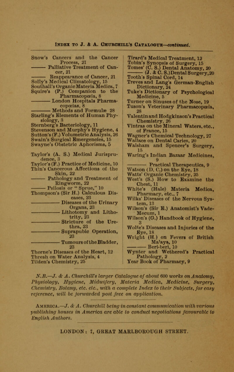 Snow's Cancers and the Cancer Process, 21 Palliative Treatment of Can- cer, 21 Reappearance of Cancer, 21 Solly's Medical Climatology, 15 Southall's Organic Materia Medica, 7 Squire's (P.) Companion to the Pharmacopoeia, 8 London Hospitals Pharma- copoeias, 8 Methods and Formulae 28 Starling's Elements of Human Phy- siology, 3 Sternberg's Bacteriology, 11 Stevenson and Murphy's Hygiene, 4 Sutton's (F.) Volumetric Analysis, 26 Swain's Surgical Emergencies, 15 Swayne's Obstetric Aphorisms, 5 Taylor's (A. S.) Medical Jurispru- dence, 3 Taylor's (F.) Practice of Medicine, 10 Thin's Cancerous Affections of the Skin, 22 Pathology and Treatment of Ringworm, 22 Psilosis or Sprue, 10 Thompson's (Sir H.) Calculous Dis- eases, 23 Diseases of the Urinary Organs, 23 Lithotomy and Litho- trity, 23 Stricture of the Ure- thra, 23 Suprapubic Operation, 23 Tumours of the Bladder, 23 Thome's Diseases of the Heart, 12 Thresh on Water Analysis, 4 Tilden's Chemistry, 25 Tirard's Medical Treatment, 12 Tobin's Synopsis of Surgery, 15 Tomes' (C. S.) Dental Anatomy, 20 (J. & C. S.)Dental Surgery,20 Tooth's Spinal Cord, 14 Treves and Lang's German-English Dictionary, 24 Tuke's Dictionary of Psychological Medicine, 5 Turner on Sinuses of the Nose, 19 Tuson's Veterinary Pharmacopoeia, 28 Valentin and Hodgkinson's Practical Chemistry, 26 Vintras on the Mineral Waters, etc., of France, 15 Wagner's Chemical Technology, 27 Wallaice on Dental Caries, 20 Walsham and Spencer's Surgery, 15 Waring's Indian Bazaar Medicines, 9 Practical Therapeutics, 9 Watson (D. C.) on the Eye, 18 Watts' Organic Chemistry, 25 West's (S.) How to Examine the Chest, 11 White's (Hale) Materia Medica, Pharmacy, etc., 7 Wilks' Diseases of the Nervous Sys- tem, 13 Wilson's (Sir B.) Anatomist's Vade- Mecum, 1 Wilson's (G.) Handbook of Hygiene, 3 Wolfe's Diseases and Injuries of the Bye, 18 Wright (H.) on Fevers of British Ma'aya, 10 — Beri-beri, 10 Wynter and Wethered's Practical Pathology, 2 Year Book of Pharmacy, 9 N.B.—J. & A. Churchill's larger Catalogue of about 600 works on Anatomy^ Physiology, Hygiene, Midwifery, Materia Medica, Medicine, Surgery, Chemistry, Botany, etc. etc., with a complete Index to their Subjects, for easy reference, will be jorwarded post free on application. America.—J. & A. Churchill being in constant communication with various publishing houses in America are able to conduct negotiations favourable to English Authors.