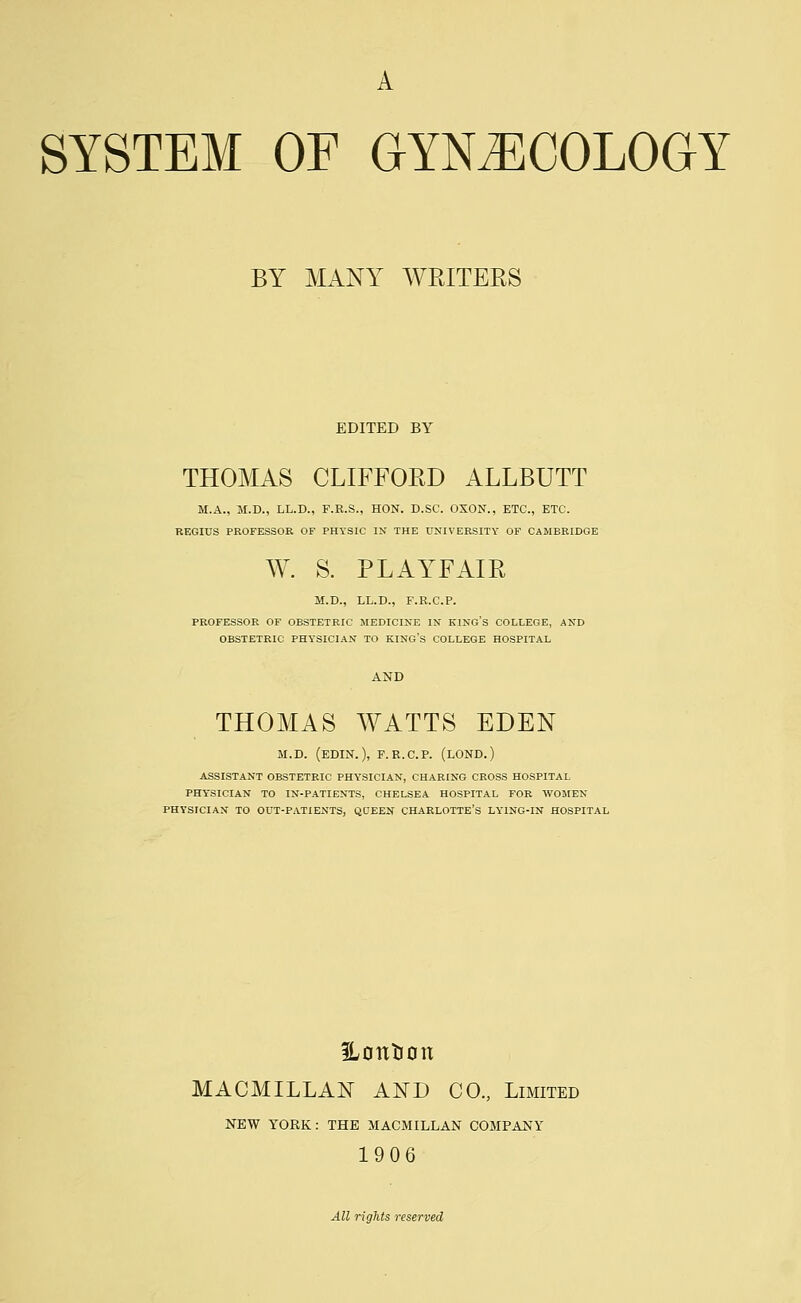 A SYSTEM OF GYNECOLOGY BY MANY WRITERS EDITED BY THOMAS CLIFFORD ALLBUTT M.A., M.D., LL.D., F.B.S., HON. D.SC. OXON., ETC., ETC. REGIUS PROFESSOR OF PHYSIC IN THE UNIVERSITY OF CAMBRIDGE W. S. PLAYFAIR M.D., LL.D., F.R.C.P. PROFESSOR OF OBSTETRIC MEDICINE IN KING'S COLLEGE, AND OBSTETRIC PHYSICIAN TO KING'S COLLEGE HOSPITAL THOMAS WATTS EDEN M.D. (EDIN.), F.R.C.P. (LOND.) ASSISTANT OBSTETRIC PHYSICIAN, CHARING CROSS HOSPITAL PHYSICIAN TO IN-PATIENTS, CHELSEA HOSPITAL FOR WOMEN PHYSICIAN TO OUT-PATIENTS, QDEEN CHARLOTTE'S LYING-IN HOSPITAL Urmtron MACMILLAN AND CO., Limited NEW YORK: THE MACMILLAN COMPANY 1906 All rights reserved