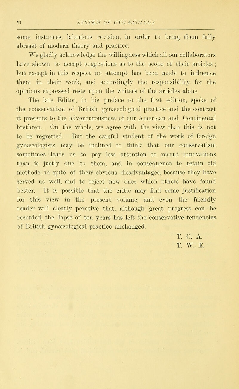 some instances, laborious revision, in order to bring thern fully abreast of modern theory and practice. We gladly acknowledge the willingness which all our collaborators have shown to accept suggestions as to the scope of their articles; but except in this respect no attempt has been made to influence them in their work, and accordingly the responsibility for the opinions expressed rests upon the writers of the articles alone. The late Editor, in his preface to the first edition, spoke of the conservatism of British gynaecological practice and the contrast, it presents to the adventurousness of our American and Continental brethren. On the whole, we agree with the view that this is not to be regretted. But the careful student of the work of foreign gynaecologists may be inclined to think that our conservatism sometimes leads us to pay less attention to recent innovations than is justly due to them, and in consequence to retain old methods, in spite of their obvious disadvantages, because they have served us well, and to reject new ones which others have found better. It is possible that the critic may find some justification for this view in the present volume, and even the friendly reader will clearly perceive that, although great progress can be recorded, the lapse of ten years has left the conservative tendencies of British gynaecological practice unchanged. T. C. A. T. W. E.