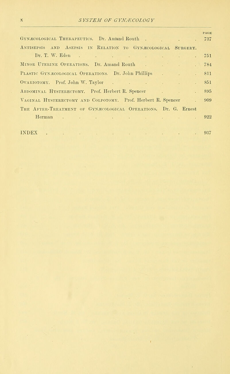 Gynecological Therapeutics. Dr. Am'and Routh . Antisepsis and Asepsis in Relation to Gynecological Surgery. Dr. T. W. Eden ..... Minor Uterine Operations. Dr. Amand Routh Plastic Gynecological Operations. Dr. John Phillips Ovariotomy. Prof. John W. Taylor Abdominal Hysterectomy. Prof. Herbert R. Spencer Vaginal Hysterectomy and Colpotomy. Prof. Herbert R. Spencer The After-Treatment of Gynecological Operations. Dr. G. Ernest Herman ......... 737 751 784 811 851 895 909 922 INDEX 937