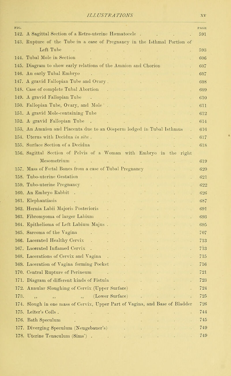 FIG. 142. 143. 144. 145. 146. 147. 148. 149. 150. 151. 352. 153. 154. 155. 156. 157. 158. 159. 160. 161. 162. 163. 164. 165. 166. 167. 168. 169. 170. 171. 172. 173. 174. 175. 176. 177. 178. A Sagittal Section of a Retro-uterine Hematocele .... Rupture of the Tube in a case of Pregnancy in the Isthmal Portion of Left Tube .... Tubal Mole in Section Diagram to show early relations of the Amnion and Chorion An early Tubal Embryo A gravid Fallopian Tube and Ovary . Case of complete Tubal Abortion A gravid Fallopian Tube Fallopian Tube, Ovary, and Mole ' . A gravid Mole-containing Tube A gravid Fallopian Tube An Amnion and Placenta due to an Oosperm lodged in Tubal Isthmus Uterus with Decidua in situ . Surface Section of a Decidua Sagittal Section of Pelvis of a Woman with Embryo in the right Mesometrium .... Mass of Fcetal Bones from a case of Tubal Pregnane} Tubo-uterine Gestation Tubo-uterine Pregnancy An Embryo Rabbit .... Elephantiasis .... Hernia Labii Majoris Posterioris Fibromyoma of larger Labium Epithelioma of Left Labium Majus . Sarcoma of the Vagina Lacerated Healthy Cervix Lacerated Inflamed Cervix . Lacerations of Cervix and Vagina Laceration of Vagina forming Pocket Central Rupture of Perineum Diagram of different kinds of Fistula Annular Sloughing of Cervix (Upper Surface) ,, ,, ,, (Lower Surface) Slough in one mass of Cervix, Upper Part of Vagina, and Base of Bladder Leiter's Coils ..... Bath Speculum .... Diverging Speculum (Neugebauer's) Uterine Tenaculum (Sims') . PAGE 591 593 606 607 607 608 609 610 611 612 614 616 617 618 619 620 621 622 626 687 691 693 695 707 713 713 715 716 721 723 724 725 726 744 745 749 749