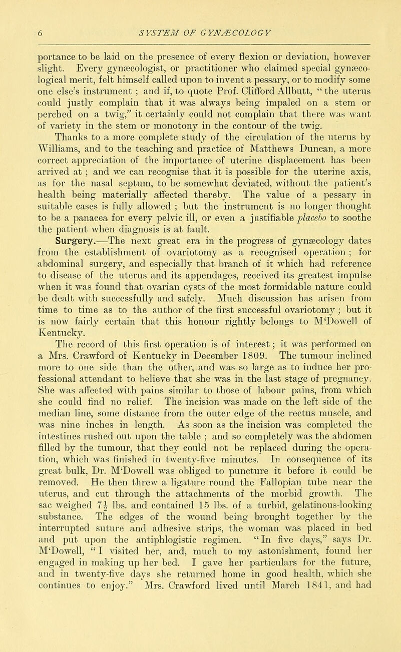 portance to be laid on the presence of every flexion or deviation, however slight. Every gynaecologist, or practitioner who claimed special gynaeco- logical merit, felt himself called upon to invent a pessary, or to modify some one else's instrument; and if, to quote Prof. Clifford Allbutt, the uterus could justly complain that it was always being impaled on a stem or perched on a twig, it certainly could not complain that there was want of variety in the stem or monotony in the contour of the twig. Thanks to a more complete study of the circulation of the uterus by Williams, and to the teaching and practice of Matthews Duncan, a more correct appreciation of the importance of uterine displacement has been arrived at; and we can recognise that it is possible for the uterine axis, as for the nasal septum, to be somewhat deviated, without the patient's health being materially affected thereby. The value of a pessary in suitable cases is fully allowed ; but the instrument is no longer thought to be a panacea for every pelvic ill, or even a justifiable placebo to soothe the patient when diagnosis is at fault. Surgery.—The next great era in the progress of gynaecology dates from the establishment of ovariotomy as a recognised operation ; for abdominal surgery, and especially that branch of it which had reference to disease of the uterus and its appendages, received its greatest impulse when it was found that ovarian cysts of the most formidable nature could be dealt with successfully and safely. Much discussion has arisen from time to time as to the author of the first successful ovariotomy; but it is now fairly certain that this honour rightly belongs to M'Dowell of Kentucky. The record of this first operation is of interest; it was performed on a Mrs. Crawford of Kentucky in December 1809. The tumour inclined more to one side than the other, and was so large as to induce her pro- fessional attendant to believe that she was in the last stage of pregnancy. She was affected with pains similar to those of labour pains, from which she could find no relief. The incision was made on the left side of the median line, some distance from the outer edge of the rectus muscle, and was nine inches in length. As soon as the incision was completed the intestines rushed out upon the table ; and so completely was the abdomen filled by the tumour, that they could not be replaced during the opera- tion, which was finished in twenty-five minutes. In consequence of its great bulk, Dr. M'Dowell was obliged to puncture it before it could be removed. He then threw a ligature round the Fallopian tube near the uterus, and cut through the attachments of the morbid growth. The sac weighed 1\ lbs. and contained 15 lbs. of a turbid, gelatinous-looking substance. The edges of the wound being brought together by the interrupted suture and adhesive strips, the woman was placed in bed and put upon the antiphlogistic regimen. In five days, says Dr. M'Dowell,  I visited her, and, much to my astonishment, found her engaged in making up her bed. I gave her particulars for the future, and in twenty-five days she returned home in good health, which she continues to enjoy. Mrs. Crawford lived until March 1841, and had