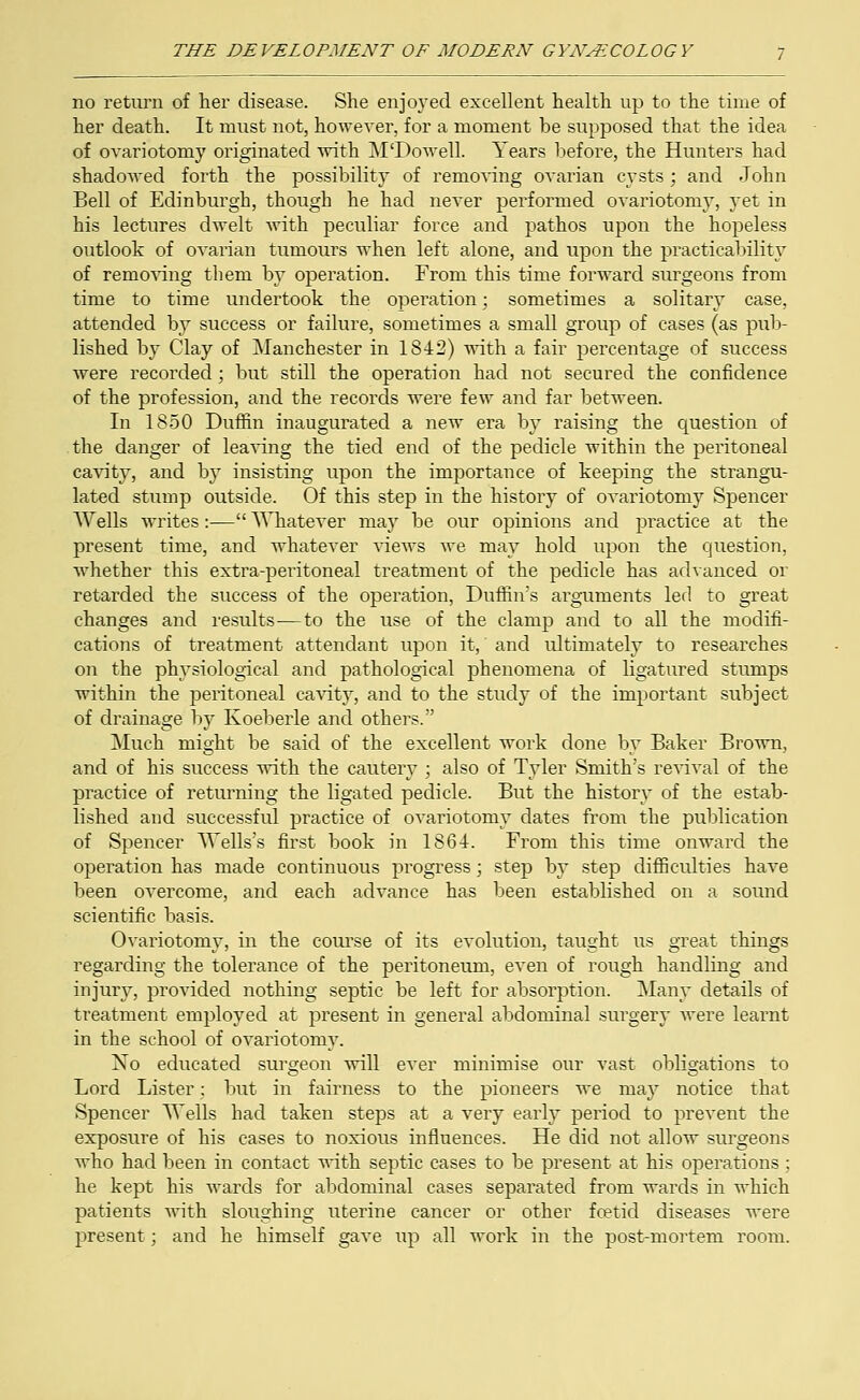 no return of her disease. She enjoyed excellent health up to the time of her death. It must not, however, for a moment he supposed that the idea of ovariotomy originated with M'Dowell. Years before, the Hunters had shadowed forth the possibility of removing ovarian cysts; and John Bell of Edinburgh, though he had never performed ovariotomy, yet in his lectures dwelt with peculiar force and pathos upon the hopeless outlook of ovarian tumours when left alone, and upon the practicability of removing them by operation. From this time forward surgeons from time to time undertook the operation; sometimes a solitary case, attended by success or failure, sometimes a small group of cases (as pub- lished by Clay of Manchester in 1842) with a fair percentage of success were recorded; but still the operation had not secured the confidence of the profession, and the records were few and far between. In 1850 Duffin inaugurated a new era by raising the question of the danger of leaving the tied end of the pedicle within the peritoneal cavity, and by insisting upon the importance of keeping the strangu- lated stump outside. Of this step in the history of ovariotomy Spencer Wells writes:— Whatever may be our opinions and practice at the present time, and whatever views we may hold upon the question, whether this extra-peritoneal treatment of the pedicle has advanced or retarded the success of the operation, Duffin's arguments led to great changes and results-—to the use of the clamp and to all the modifi- cations of treatment attendant upon it,' and ultimately to researches on the physiological and pathological phenomena of ligatured stumps within the peritoneal cavity, and to the study of the important subject of drainage by Koeberle and others. Much might be said of the excellent work done by Baker Brown, and of his success with the cautery ; also of Tyler Smith's revival of the practice of returning the ligated pedicle. But the history of the estab- lished and successful practice of ovariotomy dates from the publication of Spencer Wells's first book in 1864. From this time onward the operation has made continuous progress; step by step difficulties have been overcome, and each advance has been established on a sound scientific basis. Ovariotomy, in the course of its evolution, taught us great things regarding the tolerance of the peritoneum, even of rough handling and injury, provided nothing septic be left for absorption. Many details of treatment employed at present in general abdominal surgery were learnt in the school of ovariotomy. No educated surgeon will ever minimise our vast obligations to Lord Lister; but in fairness to the pioneers we may notice that Spencer Wells had taken steps at a very early period to prevent the exposure of his cases to noxious influences. He did not allow surgeons who had been in contact with septic cases to be present at his operations; he kept his wards for abdominal cases separated from wards in which patients with sloughing uterine cancer or other fcetid diseases were present; and he himself gave up all work in the post-mortem room.