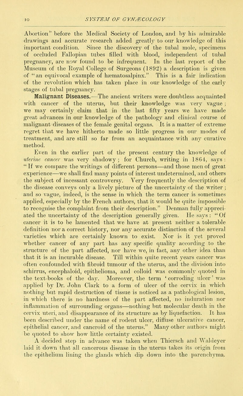 Abortion before the Medical Society of London, and by his admirable drawings and accurate research added greatly to our knowledge of this important condition. Since the discovery of the tubal mole, specimens of occluded Fallopian tubes filled with blood, independent of tubal pregnancy, are now found to be infrequent. In the last report of the Museum of the Eoyal College of Surgeons (1892) a description is given of an equivocal example of hsematosalpinx. This is a fair indication of the revolution which has taken place in our knowledge of the early stages of tubal pregnancy. Malignant Diseases.—The ancient writers were doubtless acquainted with cancer of the uterus, but their knowledge was very vague ; we may certainly claim that in the last fifty years we have made great advances in our knowledge of the pathology and clinical course of malignant diseases of the female genital organs. It is a matter of extreme regret that we have hitherto made so little progress in our modes of treatment, and are still so far from an acquaintance with any curative method. Even in the earlier part of the present century the knowledge of uterine cancer was very shadowy; for Church, writing in 1864, says: If we compare the writings of different persons—and those men of great experience—we shall find many points of interest undetermined, and others the subject of incessant controversy. Very frequently the description of the disease conveys only a lively picture of the uncertainty of the writer ; and so vague, indeed, is the sense in which the term cancer is sometimes applied, especially by the French authors, that it would be quite impossible to recognise the complaint from their description. Denman fully appreci- ated the uncertainty of the description generally given. He says : Of cancer it is to be lamented that we have at present neither a tolerable definition nor a correct history, nor any accurate distinction of the several varieties which are certainly known to exist. Nor is it yet proved whether cancer of any part has any specific quality according to the structure of the part affected, nor have we, in fact, any other idea than that it is an incurable disease. Till within quite recent years cancer was often confounded with fibroid tumour of the uterus, and the division into schirrus, encephaloid, epithelioma, and colloid was commonly quoted in the text-books of the day. Moreover, the term ' corroding ulcer' was applied by Dr. John Clark to a form of ulcer of the cervix in which nothing but rapid destruction of tissue is noticed as a pathological lesion, in which there is no hardness of the part affected, no induration nor inflammation of surrounding organs—nothing but molecular death in the cervix uteri, and disappearance of its structure as by liquefaction. It has been described under the name of rodent ulcer, diffuse ulcerative cancer, epithelial cancer, and cancroid of the uterus. Many other authors might be quoted to show how little certainty existed. A decided step in advance was taken when Thiersch and Waldeyer laid it down that all cancerous disease in the uterus takes its origin from the epithelium lining the glands which dip down into the parenchyma.