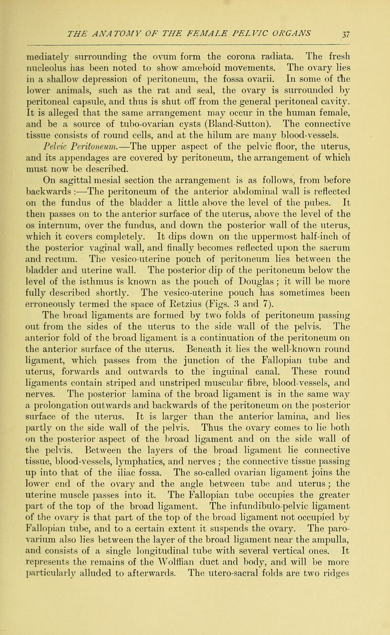 mediately surrounding the ovum form the corona radiata. The fresh nucleolus has been noted to show amoeboid movements. The ovary lies in a shalloAv depression of peritoneum, the fossa ovarii. In some of the lower animals, such as the rat and seal, the ovary is surrounded by peritoneal capsule, and thus is shut off from the general peritoneal cavity. It is alleged that the same arrangement may occur in the human female, and be a source of tubo-ovarian cysts (Bland-Sutton). The connective tissue consists of round cells, and at the hilum are many blood-vessels. Pelvic Peritoneum.—The upper aspect of the pelvic floor, the uterus, and its appendages are covered by peritoneum, the arrangement of which must now be described. On sagittal mesial section the arrangement is as follows, from before backwards :—The peritoneum of the anterior abdominal wall is reflected on the fundus of the bladder a little above the level of the pubes. It then passes on to the anterior surface of the uterus, above the level of the os internum, over the fundus, and down the posterior wall of the uterus, which it covers completely. It dips down on the uppermost half-inch of the posterior vaginal wall, and finally becomes reflected upon the sacrum and rectum. The vesico-uterine pouch of peritoneum lies between the bladder and uterine wall. The posterior dip of the peritoneum below the level of the isthmus is known as the pouch of Douglas; it will be more fully described shortly. The vesico-uterine pouch has sometimes been erroneously termed the space of E-etzius (Figs. 3 and 7). The broad ligaments are formed by two folds of peritoneum passing out from the sides of the uterus to the side wall of the pelvis. The anterior fold of the broad ligament is a continuation of the peritoneum on the anterior surface of the uterus. Beneath it lies the well-known round ligament, which passes from the junction of the Fallopian tube and uterus, forwards and outwards to the inguinal canal. These round ligaments contain striped and unstriped muscular fibre, blood-vessels, and nerves. The posterior lamina of the broad ligament is in the same way a prolongation outwards and backwards of the peritoneum on the posterior surface of the uterus. It is larger than the anterior lamina, and lies partly on the side wall of the pelvis. Thus the ovary comes to lie both on the posterior aspect of the broad ligament and on the side wall of the pelvis. Between the layers of the broad ligament lie connective tissue, blood-vessels, lymphatics, and nerves ; the connective tissue passing up into that of the iliac fossa. The so-called ovarian ligament joins the lower end of the ovary and the angle between tube and uterus; the uterine muscle passes into it. The Fallopian tube occupies the greater part of the top of the broad ligament. The infundibulo-pelvic ligament of the ovary is that part of the top of the broad ligament not occupied by Fallopian tube, and to a certain extent it suspends the ovary. The paro- varium also lies between the layer of the broad ligament near the ampulla, and consists of a single longitudinal tube with several vertical ones. It represents the remains of the Wolffian duct and body, and will be more particularly alluded to afterwards. The utero-sacral folds are two ridges