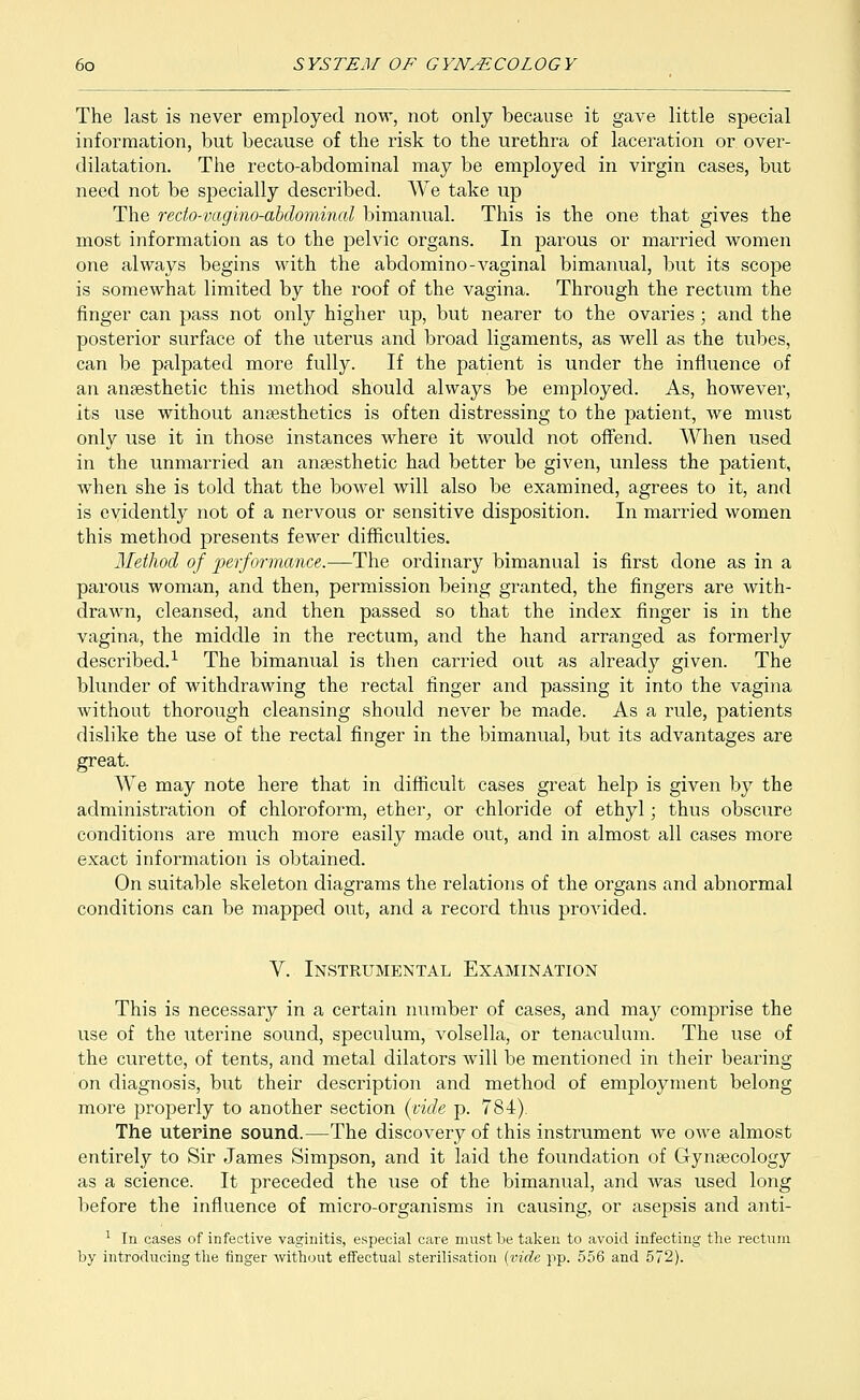 The last is never employed now, not only because it gave little special information, but because of the risk to the urethra of laceration or over- dilatation. The recto-abdominal may be employed in virgin cases, but need not be specially described. We take up The redo-vagino-abdominal bimanual. This is the one that gives the most information as to the pelvic organs. In parous or married women one always begins with the abdomino-vaginal bimanual, but its scope is somewhat limited by the roof of the vagina. Through the rectum the finger can pass not only higher up, but nearer to the ovaries; and the posterior surface of the uterus and broad ligaments, as well as the tubes, can be palpated more fully. If the patient is under the influence of an anaesthetic this method should always be employed. As, however, its use without anaesthetics is often distressing to the patient, we must only use it in those instances where it would not offend. When used in the unmarried an anaesthetic had better be given, unless the patient, when she is told that the bowel will also be examined, agrees to it, and is evidently not of a nervous or sensitive disposition. In married women this method presents fewer difficulties. Method of performance.—The ordinary bimanual is first done as in a parous woman, and then, permission being granted, the fingers are with- drawn, cleansed, and then passed so that the index finger is in the vagina, the middle in the rectum, and the hand arranged as formerly described.1 The bimanual is then carried out as already given. The blunder of withdrawing the rectal finger and passing it into the vagina without thorough cleansing should never be made. As a rule, patients dislike the use of the rectal finger in the bimanual, but its advantages are great. We may note here that in difficult cases great help is given by the administration of chloroform, ether, or chloride of ethyl; thus obscure conditions are much more easily made out, and in almost all cases more exact information is obtained. On suitable skeleton diagrams the relations of the organs and abnormal conditions can be mapped out, and a record thus provided. V. Instrumental Examination This is necessary in a certain number of cases, and may comprise the use of the uterine sound, speculum, volsella, or tenaculum. The use of the curette, of tents, and metal dilators will be mentioned in their bearing on diagnosis, but their description and method of employment belong more properly to another section (vide p. 784). The uterine sound.—The discovery of this instrument we owe almost entirety to Sir James Simpson, and it laid the foundation of Gynaecology as a science. It preceded the use of the bimanual, and was used long before the influence of micro-organisms in causing, or asepsis and anti- 1 In cases of infective vaginitis, especial care must be taken to avoid infecting the rectum by introducing the finger without effectual sterilisation (vide pp. 556 and 572).