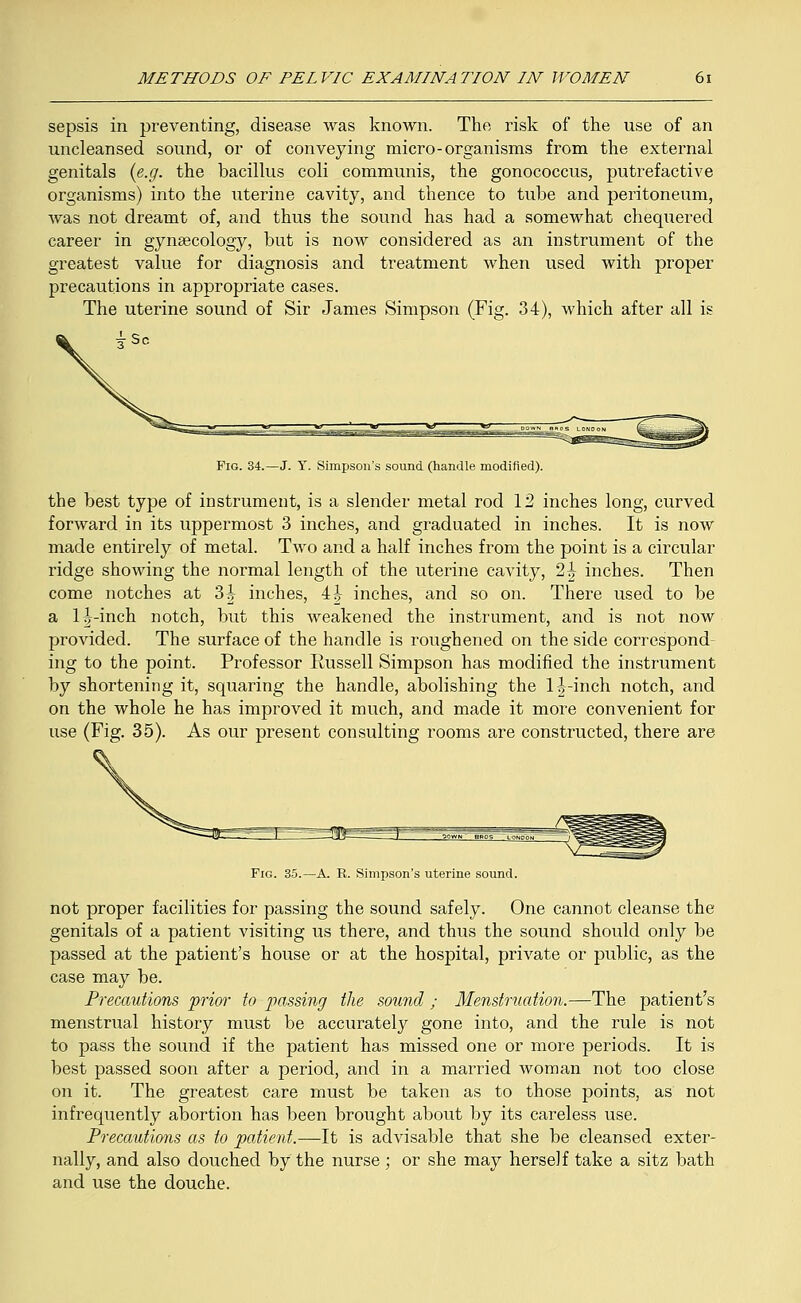 sepsis in preventing, disease was known. The risk of the use of an uncleansed sound, or of conveying micro-organisms from the external genitals {e.g. the bacillus coli communis, the gonococcus, putrefactive organisms) into the uterine cavity, and thence to tube and peritoneum, was not dreamt of, and thus the sound has had a somewhat chequered career in gynaecology, but is now considered as an instrument of the greatest value for diagnosis and treatment when used with proper precautions in appropriate cases. The uterine sound of Sir James Simpson (Fig. 34), which after all is Fig. 34.—J. Y. Simpson's sound (handle modified). the best type of instrument, is a slender metal rod 12 inches long, curved forward in its uppermost 3 inches, and graduated in inches. It is now made entirely of metal. Two and a half inches from the point is a circular ridge showing the normal length of the uterine cavity, 2h inches. Then come notches at 3| inches, 4 J inches, and so on. There used to be a 1^-inch notch, but this weakened the instrument, and is not now provided. The surface of the handle is roughened on the side correspond- ing to the point. Professor Russell Simpson has modified the instrument by shortening it, squaring the handle, abolishing the l|-inch notch, and on the whole he has improved it much, and made it more convenient for use (Fig. 35). As our present consulting rooms are constructed, there are Fig. 35.—A. R. Simpson's uterine sound. not proper facilities for passing the sound safely. One cannot cleanse the genitals of a patient visiting us there, and thus the sound should only be passed at the patient's house or at the hospital, private or public, as the case may be. Precautions prior to passing the sound, ; Menstruation.—The patient's menstrual history must be accurately gone into, and the rule is not to pass the sound if the patient has missed one or more periods. It is best passed soon after a period, and in a married woman not too close on it. The greatest care must be taken as to those points, as not infrequently abortion has been brought about by its careless use. Precautions as to patient.—-It is advisable that she be cleansed exter- nally, and also douched by the nurse ; or she may herself take a sitz bath and use the douche.