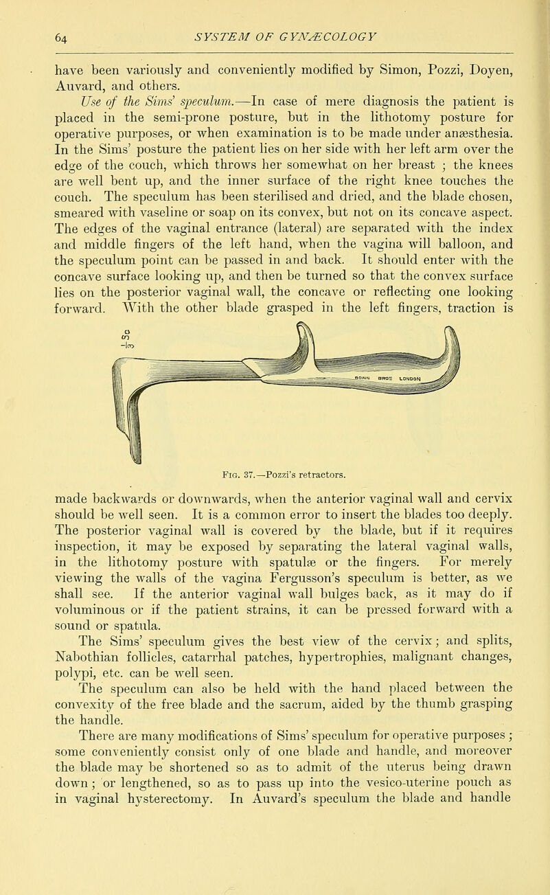 have been variously and conveniently modified by Simon, Pozzi, Doyen, Auvard, and others. Use of the Sims' speculum.—In case of mere diagnosis the patient is placed in the semi-prone posture, but in the lithotomy posture for operative purposes, or when examination is to be made under anaesthesia. In the Sims' posture the patient lies on her side with her left arm over the edge of the couch, which throws her somewhat on her breast ; the knees are well bent up, and the inner surface of the right knee touches the couch. The speculum has been sterilised and dried, and the blade chosen, smeared with vaseline or soap on its convex, but not on its concave aspect. The edges of the vaginal entrance (lateral) are separated with the index and middle fingers of the left hand, when the vagina will balloon, and the speculum point can be passed in and back. It should enter with the concave surface looking up, and then be turned so that the convex surface lies on the posterior vaginal wall, the concave or reflecting one looking forward. With the other blade grasped in the left fingers, traction is Fig. 37.—Pozzi's retractors. made backwards or downwards, when the anterior vaginal wall and cervix should be well seen. It is a common error to insert the blades too deeply. The posterior vaginal wall is covered by the blade, but if it requires inspection, it may be exposed by separating the lateral vaginal walls, in the lithotomy posture with spatulae or the fingers. For merely viewing the walls of the vagina Fergusson's speculum is better, as we shall see. If the anterior vaginal wall bulges back, as it may do if voluminous or if the patient strains, it can be pressed forward Avith a sound or spatula. The Sims' speculum gives the best view of the cervix; and splits, Nabothian follicles, catarrhal patches, hypertrophies, malignant changes, polypi, etc. can be well seen. The speculum can also be held with the hand placed between the convexity of the free blade and the sacrum, aided by the thumb grasping the handle. There are many modifications of Sims' speculum for operative purposes ; some conveniently consist only of one blade and handle, and moreover the blade may be shortened so as to admit of the uterus being drawn down; or lengthened, so as to pass up into the vesico-uterine pouch as in vaginal hysterectomy. In Auvard's speculum the blade and handle