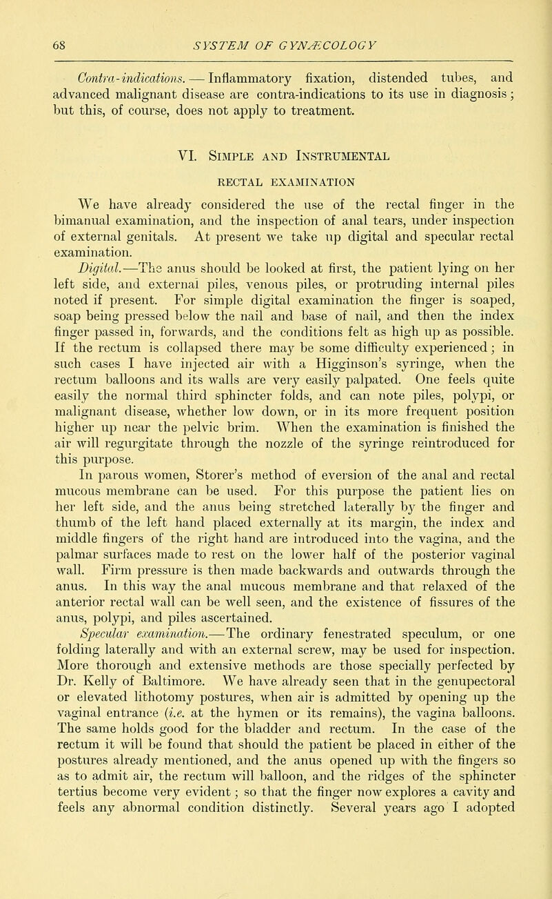 Contra-indications. — Inflammatory fixation, distended tubes, and advanced malignant disease are contra-indications to its use in diagnosis; but this, of course, does not apply to treatment. VI. Simple and Instrumental RECTAL EXAMINATION We have already considered the use of the rectal finger in the bimanual examination, and the inspection of anal tears, under inspection of external genitals. At present we take up digital and specular rectal examination. Digital.—The anus should be looked at first, the patient lying on her left side, and external piles, venous piles, or protruding internal piles noted if present. For simple digital examination the finger is soaped, soap being pressed below the nail and base of nail, and then the index finger passed in, forwards, and the conditions felt as high up as possible. If the rectum is collapsed there may be some difficulty experienced; in such cases I have injected air with a Higginson's syringe, when the rectum balloons and its walls are very easily palpated. One feels quite easily the normal third sphincter folds, and can note piles, polypi, or malignant disease, whether low down, or in its more frequent position higher up near the pelvic brim. When the examination is finished the air will regurgitate through the nozzle of the syringe reintroduced for this purpose. In parous women, Storer's method of eversion of the anal and rectal mucous membrane can be used. For this purpose the patient lies on her left side, and the anus being stretched laterally by the finger and thumb of the left hand placed externally at its margin, the index and middle fingers of the right hand are introduced into the vagina, and the palmar surfaces made to rest on the lower half of the posterior vaginal wall. Firm pressure is then made backwards and outwards through the anus. In this way the anal mucous membrane and that relaxed of the anterior rectal wall can be well seen, and the existence of fissures of the anus, polypi, and piles ascertained. Specular examination.—The ordinary fenestrated speculum, or one folding laterally and with an external screw, may be used for inspection. More thorough and extensive methods are those specially perfected by Dr. Kelly of Baltimore. We have already seen that in the genupectoral or elevated lithotomy postures, when air is admitted by opening up the vaginal entrance (i.e. at the hymen or its remains), the vagina balloons. The same holds good for the bladder and rectum. In the case of the rectum it will be found that should the patient be placed in either of the postures already mentioned, and the anus opened up with the fingers so as to admit air, the rectum will balloon, and the ridges of the sphincter tertius become very evident; so that the finger now explores a cavity and feels any abnormal condition distinctly. Several years ago I adopted