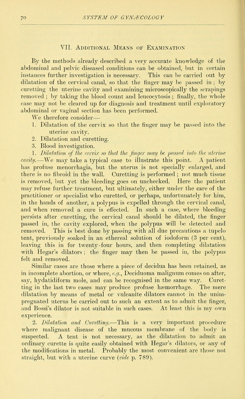 VII. Additional Means of Examination By the methods already described a very accurate knowledge of the abdominal and pelvic diseased conditions can be obtained, but in certain instances further investigation is necessary. This can be carried out by dilatation of the cervical canal, so that the finger may be passed in; by curetting the uterine cavity and examining microscopically the scrapings removed ; by taking the blood count and leucocytosis; finally, the whole case may not be cleared up for diagnosis and treatment until exploratory abdominal or vaginal section has been performed. We therefore consider— 1. Dilatation of the cervix so that the finger may be passed into the uterine cavity. 2. Dilatation and curetting. 3. Blood investigation. 1. Dilatation of the cervix so that the finger may be 'passed into the uterine cavity.—We may take a typical case to illustrate this point. A patient has profuse menorrhagia, but the uterus is not specially enlarged, and there is no fibroid in the wall. Curetting is performed ; not much tissue is removed, but yet the bleeding goes on unchecked. Here the patient may refuse further treatment, but ultimately, either under the care of the practitioner or specialist who curetted, or perhaps, unfortunately for him, in the hands of another, a polypus is expelled through the cervical canal, and when removed a cure is effected. In such a case, where bleeding persists after curetting, the cervical canal should be dilated, the finger passed in, the cavity explored, when the polypus will be detected and removed. This is best done by passing with all due precautions a tupelo tent, previously soaked in an ethereal solution of iodoform (3 per cent), leaving this in for twenty-four hours, and then completing dilatation with Hegar's dilators; the finger may then be passed in, the polypus felt and removed. Similar cases are those where a piece of decidua has been retained, as in incomplete abortion, or where, e.g., Deciduoma malignum comes on after, say, hydatidiform mole, and can be recognised in the same way. Curet- ting in the last two cases may produce profuse haemorrhage. The mere dilatation by means of metal or vulcanite dilators cannot in the unim- pregnated uterus be carried out to such an extent as to admit the finger, and Bossi's dilator is not suitable in such cases. At least this is my own experience. 2. Dilatation and Curetting.—This is a very important procedure where malignant disease of the mucous membrane of the body is suspected. A tent is not necessary, as the dilatation to admit an ordinary curette is quite easily obtained with Hegar's dilators, or any of the modifications in metal. Probably the most convenient are those not straight, but with a uterine curve {vide p. 789).