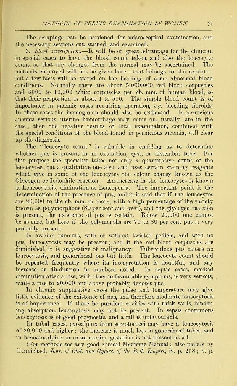 The scrapings can be hardened for microscopical examination, and the necessary sections cut, stained, and examined. 3. Blood investigation.—It will be of great advantage for the clinician in special cases to have the blood count taken, and also the leucocyte count, so that any changes from the normal may be ascertained. The methods employed will not be given here—that belongs to the expert-— but a few facts will be stated on the bearings of some abnormal blood conditions. Normally there are about 5,000,000 red blood corpuscles and 6000 to 10,000 white corpuscles per cb. mm. of human blood, so that their proportion is about 1 to 500. The simple blood count is of importance in anaemic cases requiring operation, e.g. bleeding fibroids. In these cases the haemoglobin should also be estimated. In pernicious anaemia serious uterine haemorrhage may come on, usually late in the case; then the negative results of local examination, combined with the special conditions of the blood found in pernicious anaemia, Avill clear up the diagnosis. The leucocyte count is valuable in enabling us to determine whether pus is present in an exudation, cyst, or distended tube. For this purpose the specialist takes not only a quantitative count of the leucocytes, but a qualitative one also, and uses certain staining reagents which give in some of the leucocytes the colour change known as the Glycogen or Iodophile reaction. An increase in the leucocytes is known- as Leucocytosis, diminution as Leucopenia. The important point is the determination of the presence of pus, and it is said that if the leucocytes are 20,000 to the cb. mm. or more, with a high percentage of the variety known as polymorphous (80 per cent and over), and the glycogen reaction is present, the existence of pus is certain. Below 20,000 one cannot be as sure, but here if the polymorphs are 70 to 80 per cent pus is very probably present. In ovarian tumours, with or without twisted pedicle, and with no pus, leucocytosis may be present; and if the red blood corpuscles are diminished, it is suggestive of malignancy. Tuberculous pus causes no leucocytosis, and gonorrhoeal pus but little. The leucocyte count should be repeated frequently where its interpretation is doubtful, and any increase or diminution in numbers noted. In septic cases, marked diminution after a rise, with other unfavourable symptoms, is very serious, while a rise to 20,000 and above probably denotes pus. In chronic suppurative cases the pulse and temperature may give little evidence of the existence of pus, and therefore moderate leucocytosis is of importance. If there be purulent cavities with thick walls, hinder- ing absorption, leucocytosis may not be present. In sepsis continuous leucocytosis is of good prognostic, and a fall is unfavourable. In tubal cases, pyosalpinx from streptococci may have a leucocytosis of 20,000 and higher; the increase is much less in gonorrhoeal tubes, and in haematosalpinx or extra-uterine gestation is not present at all. (For methods see any good clinical Medicine Manual; also papers by Carmichael, Jour, of Obst. and Gyncec. of the Brit. Empire, iv. p. 268 ; v. p.