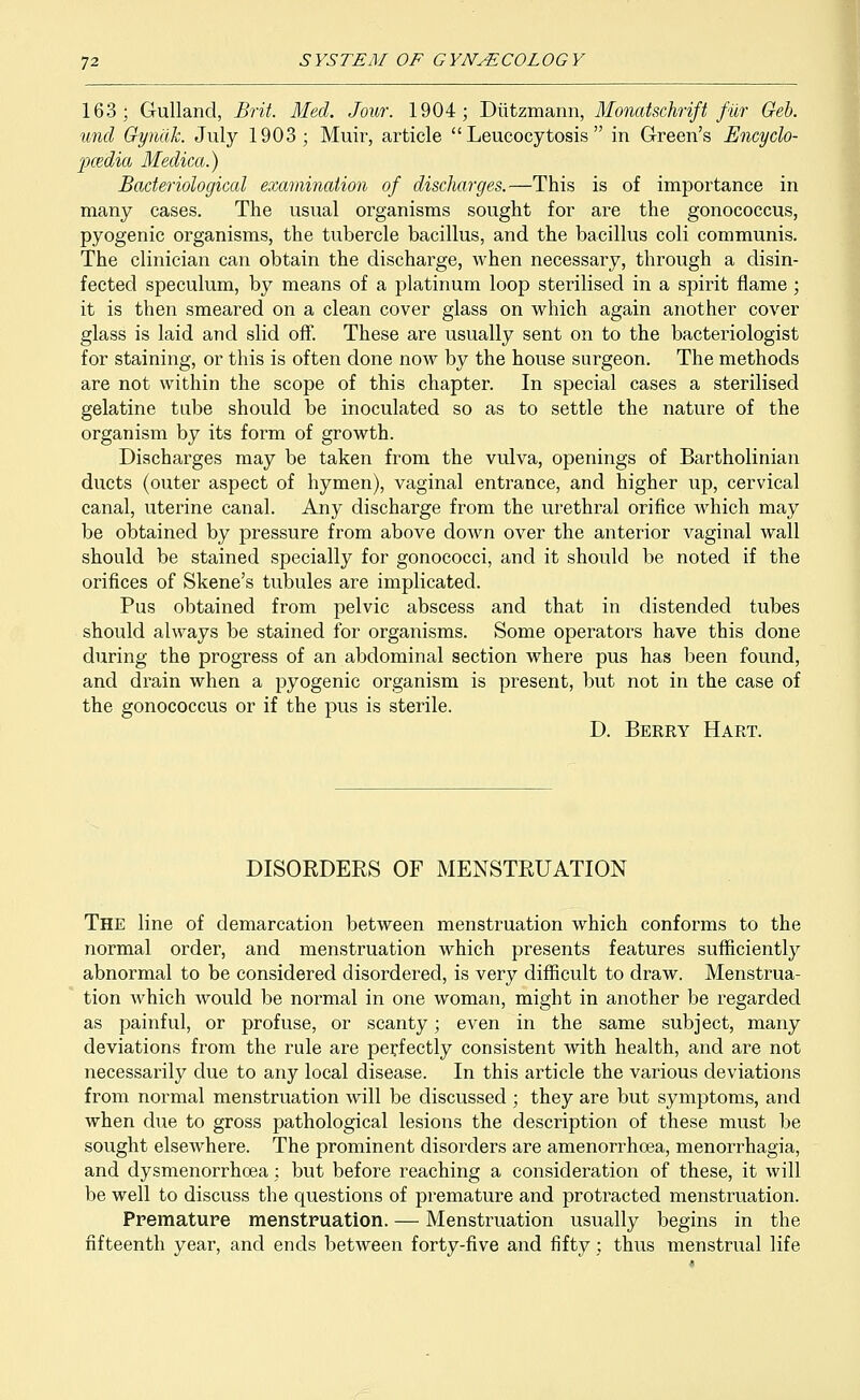 163; Gullancl, Brit. Med. Jour. 1904; Diitzmann, Monatsclirift fur Geb. und Gynak. July 1903; Muir, article  Leucocytosis  in Green's Encyclo- pedia Medica.) Bacteriological examination of discharges.—This is of importance in many cases. The usual organisms sought for are the gonococcus, pyogenic organisms, the tubercle bacillus, and the bacillus coli communis. The clinician can obtain the discharge, when necessary, through a disin- fected speculum, by means of a platinum loop sterilised in a spirit flame ; it is then smeared on a clean cover glass on which again another cover glass is laid and slid off. These are usually sent on to the bacteriologist for staining, or this is often done now by the house surgeon. The methods are not within the scope of this chapter. In special cases a sterilised gelatine tube should be inoculated so as to settle the nature of the organism by its form of growth. Discharges may be taken from the vulva, openings of Bartholinian ducts (outer aspect of hymen), vaginal entrance, and higher up, cervical canal, uterine canal. Any discharge from the urethral orifice which may be obtained by pressure from above down over the anterior vaginal wall should be stained specially for gonococci, and it should be noted if the orifices of Skene's tubules are implicated. Pus obtained from pelvic abscess and that in distended tubes should always be stained for organisms. Some operators have this done during the progress of an abdominal section where pus has been found, and drain when a pyogenic organism is present, but not in the case of the gonococcus or if the pus is sterile. D. Berry Hart. DISORDERS OF MENSTRUATION The line of demarcation between menstruation which conforms to the normal order, and menstruation which presents features sufficiently abnormal to be considered disordered, is very difficult to draw. Menstrua- tion which would be normal in one woman, might in another be regarded as painful, or profuse, or scanty; even in the same subject, many deviations from the rule are perfectly consistent with health, and are not necessarily due to any local disease. In this article the various deviations from normal menstruation will be discussed ; they are but symptoms, and when due to gross pathological lesions the description of these must be sought elsewhere. The prominent disorders are amenorrhoea, menorrhagia, and dysmenorrhcea; but before reaching a consideration of these, it will be well to discuss the questions of premature and protracted menstruation. Premature menstruation. — Menstruation usually begins in the fifteenth year, and ends between forty-five and fifty; thus menstrual life