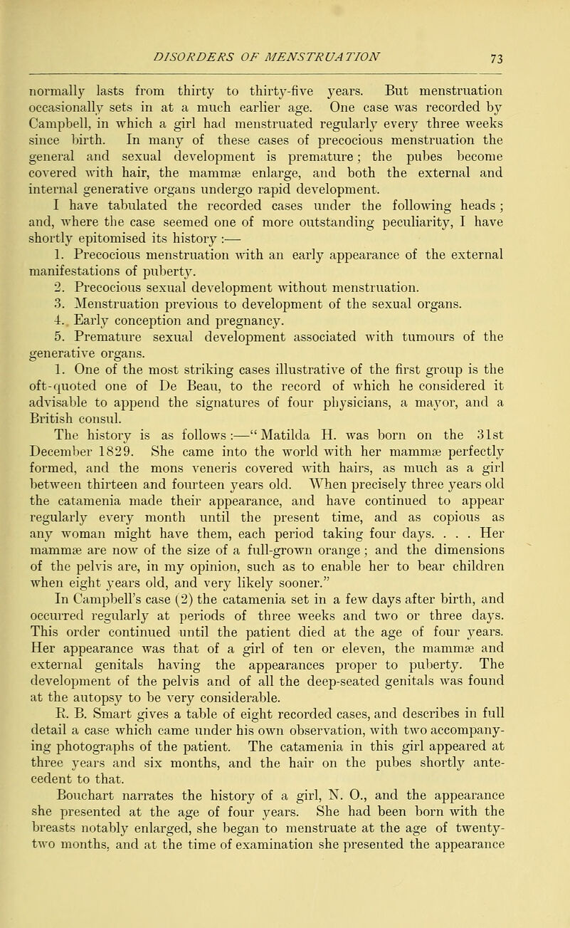 normally lasts from thirty to thirty-five years. But menstruation occasionally sets in at a much earlier age. One case was recorded by Campbell, in which a girl had menstruated regularly every three weeks since birth. In many of these cases of precocious menstruation the general and sexual development is premature; the pubes become covered with hair, the mammae enlarge, and both the external and internal generative organs undergo rapid development. I have tabulated the recorded cases under the following heads; and, where the case seemed one of more outstanding peculiarity, I have shortly epitomised its history :— 1. Precocious menstruation with an early appearance of the external manifestations of puberty. 2. Precocious sexual development without menstruation. 3. Menstruation previous to development of the sexual organs. 4. Early conception and pregnancy. 5. Premature sexual development associated with tumours of the generative organs. 1. One of the most striking cases illustrative of the first group is the oft-quoted one of De Beau, to the record of which he considered it advisable to append the signatures of four physicians, a mayor, and a British consul. The history is as follows:—Matilda H. was born on the 31st December 1829. She came into the world with her mammae perfectly formed, and the mons veneris covered with hairs, as much as a girl between thirteen and fourteen years old. When precisely three years old the catamenia made their appearance, and have continued to appear regularly every month until the present time, and as copious as any woman might have them, each period taking four days. . . . Her mammae are now of the size of a full-grown orange; and the dimensions of the pelvis are, in my opinion, such as to enable her to bear children when eight years old, and very likely sooner. In Campbell's case (2) the catamenia set in a few days after birth, and occurred regularly at periods of three weeks and two or three days. This order continued until the patient died at the age of four years. Her appearance was that of a girl of ten or eleven, the mammae and external genitals having the appearances proper to puberty. The development of the pelvis and of all the deep-seated genitals was found at the autopsy to be very considerable. P. B. Smart gives a table of eight recorded cases, and describes in full detail a case which came under his own observation, with two accompany- ing photographs of the patient. The catamenia in this girl appeared at three years and six months, and the hair on the pubes shortly ante- cedent to that. Bouchart narrates the history of a girl, N. 0., and the appearance she presented at the age of four years. She had been born with the breasts notably enlarged, she began to menstruate at the age of twenty- two months, and at the time of examination she presented the appearance