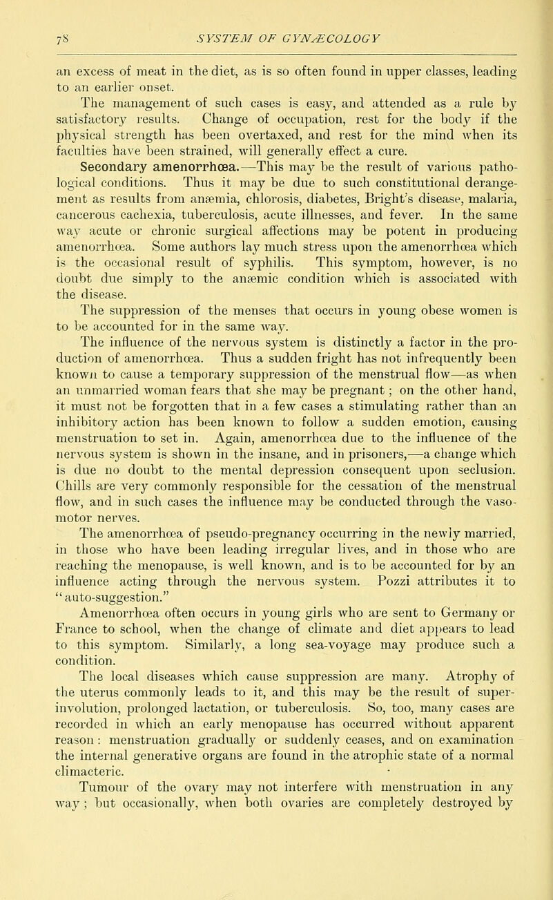 an excess of meat in the diet, as is so often found in upper classes, leading to an earlier onset. The management of such cases is easy, and attended as a rule by satisfactory results. Change of occupation, rest for the body if the physical strength has been overtaxed, and rest for the mind when its faculties have been strained, will generally effect a cure. Secondary amenorrhoea.—This may be the result of various patho- logical conditions. Thus it may be due to such constitutional derange- ment as results from anaemia, chlorosis, diabetes, Bright's disease, malaria, cancerous cachexia, tuberculosis, acute illnesses, and fever. In the same way acute or chronic surgical affections may be potent in producing amenorrhoea. Some authors lay much stress upon the amenorrhoea which is the occasional result of syphilis. This symptom, however, is no doubt due simply to the angemic condition which is associated with the disease. The suppression of the menses that occurs in young obese women is to be accounted for in the same way. The influence of the nervous system is distinctly a factor in the pro- duction of amenorrhoea. Thus a sudden fright has not infrequently been known to cause a temporary suppression of the menstrual flow—as when an unmarried woman fears that she may be pregnant; on the other hand, it must not be forgotten that in a few cases a stimulating rather than an inhibitory action has been known to follow a sudden emotion, causing menstruation to set in. Again, amenorrhoea due to the influence of the nervous system is shown in the insane, and in prisoners,—a change which is due no doubt to the mental depression consequent upon seclusion. Chills are very commonly responsible for the cessation of the menstrual flow, and in such cases the influence may be conducted through the vaso- motor nerves. The amenorrhoea of pseudo-pregnancy occurring in the newly married, in those who have been leading irregular lives, and in those who are reaching the menopause, is well known, and is to be accounted for by an influence acting through the nervous system. Pozzi attributes it to  auto-suggestion. Amenorrhoea often occurs in young girls who are sent to Germany or France to school, when the change of climate and diet appears to lead to this symptom. Similarly, a long sea-voyage may produce such a condition. The local diseases which cause suppression are many. Atrophy of the uterus commonly leads to it, and this may be the result of super- involution, prolonged lactation, or tuberculosis. So, too, many cases are recorded in which an early menopause has occurred without apparent reason : menstruation gradually or suddenly ceases, and on examination the internal generative organs are found in the atrophic state of a normal climacteric. Tumour of the ovary may not interfere with menstruation in any way ; but occasionally, when both ovaries are completely destroyed by