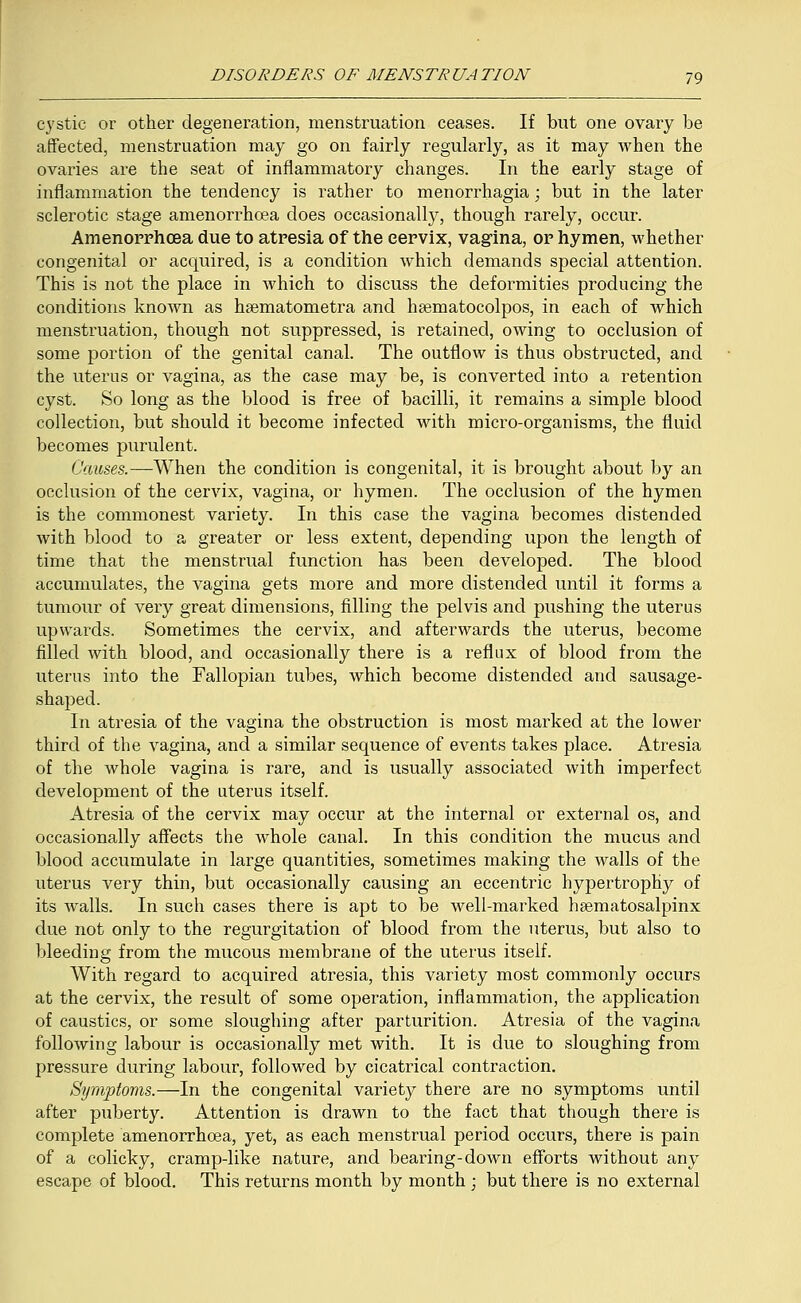 cystic or other degeneration, menstruation ceases. If but one ovary be affected, menstruation may go on fairly regularly, as it may when the ovaries are the seat of inflammatory changes. In the early stage of inflammation the tendency is rather to menorrhagia; but in the later sclerotic stage amenorrhcea does occasionally, though rarely, occur. Amenorrhcea due to atresia of the cervix, vagina, or hymen, whether congenital or acquired, is a condition which demands special attention. This is not the place in which to discuss the deformities producing the conditions known as haematometra and hsematocolpos, in each of which menstruation, though not suppressed, is retained, owing to occlusion of some portion of the genital canal. The outflow is thus obstructed, and the uterus or vagina, as the case may be, is converted into a retention cyst. So long as the blood is free of bacilli, it remains a simple blood collection, but should it become infected with micro-organisms, the fluid becomes purulent. Causes.—When the condition is congenital, it is brought about by an occlusion of the cervix, vagina, or hymen. The occlusion of the hymen is the commonest variety. In this case the vagina becomes distended with blood to a greater or less extent, depending upon the length of time that the menstrual function has been developed. The blood accumulates, the vagina gets more and more distended until it forms a tumour of very great dimensions, filling the pelvis and pushing the uterus upwards. Sometimes the cervix, and afterwards the uterus, become filled with blood, and occasionally there is a reflux of blood from the uterus into the Fallopian tubes, which become distended and sausage- shaped. In atresia of the vagina the obstruction is most marked at the lower third of the vagina, and a similar sequence of events takes place. Atresia of the whole vagina is rare, and is usually associated with imperfect development of the uterus itself. Atresia of the cervix may occur at the internal or external os, and occasionally affects the whole canal. In this condition the mucus and blood accumulate in large quantities, sometimes making the walls of the uterus very thin, but occasionally causing an eccentric hypertrophy of its walls. In such cases there is apt to be well-marked haematosalpinx due not only to the regurgitation of blood from the uterus, but also to bleeding from the mucous membrane of the uterus itself. With regard to acquired atresia, this variety most commonly occurs at the cervix, the result of some operation, inflammation, the application of caustics, or some sloughing after parturition. Atresia of the vagina following labour is occasionally met with. It is due to sloughing from pressure during labour, followed by cicatrical contraction. Symptoms.—In the congenital variety there are no symptoms until after puberty. Attention is drawn to the fact that though there is complete amenorrhcea, yet, as each menstrual period occurs, there is pain of a colicky, cramp-like nature, and bearing-down efforts without any escape of blood. This returns month by month ; but there is no external