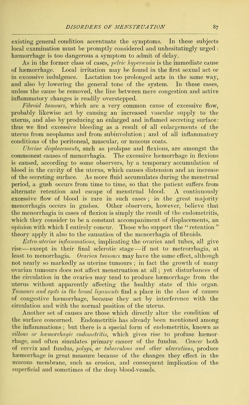 existing general condition accentuate the symptoms. In these subjects local examination must be promptly considered and unhesitatingly urged : haemorrhage is too dangerous a symptom to admit of delay. As in the former class of cases, pelvic hypermmia is the immediate cause of haemorrhage. Local irritation may be found in the first sexual act or in excessive indulgence. Lactation too prolonged acts in the same way, and also by lowering the general tone of the system. In these cases, unless the cause be removed, the line between mere congestion and active inflammatory changes is readily overstepped. Fibroid tumours, which are a very common cause of excessive flow, probably likewise act by causing an increased vascular supply to the uterus, and also by producing an enlarged and inflamed secreting surface: thus we find excessive bleeding as a result of all enlargements of the uterus from neoplasms and from subinvolution; and of all inflammatory conditions of the peritoneal, muscular, or mucous coats. Uterine displacements, such as prolapse and flexions, are amongst the commonest causes of menorrhagia. The excessive haemorrhage in flexions is caused, according to some observers, by a temporary accumulation of blood in the cavity of the uterus, which causes distension and an increase of the secreting surface. As more fluid accumulates during the menstrual period, a gush occurs from time to time, so that the patient suffers from alternate retention and escape of menstrual blood. A continuously excessive flow of blood is rare in such cases ; in the great majority menorrhagia occurs in guslies. Other observers, however, believe that the menorrhagia in cases of flexion is simply the result of the endometritis, which they consider to be a constant accompaniment of displacements, an opinion with which I entirely concur. Those who support the  retention  theory apply it also to the causation of the menorrhagia of fibroids. Extra-uterine inflammations, implicating the ovaries and tubes, all give rise—except in their final sclerotic stage—if not to metrorrhagia, at least to menorrhagia. Ovarian tumours may have the same effect, although not nearly so markedly as uterine tumours ; in fact the growth of many ovarian tumours does not affect menstruation at all; yet disturbances of the circulation in the ovaries may tend to produce haemorrhage from the uterus without apparently affecting the healthy state of this organ. Tumours and cysts in the broad ligaments find a place in the class of causes of congestive haemorrhage, because they act by interference with the circulation and with the normal position of the uterus. Another set of causes are those which directly alter the condition of the surface concerned. Endometritis has already been mentioned among the inflammations; but there is a special form of endometritis, known as villous or hemorrhagic endometritis, which gives rise to profuse haemor- rhage, and often simulates primary cancer of the fundus. Cancer both of cervix and fundus, polypi, or tuberculous and other ulcerations, produce haemorrhage in great measure because of the changes they effect in the mucous membrane, such as erosion, and consequent implication of the superficial and sometimes of the deep blood-vessels.