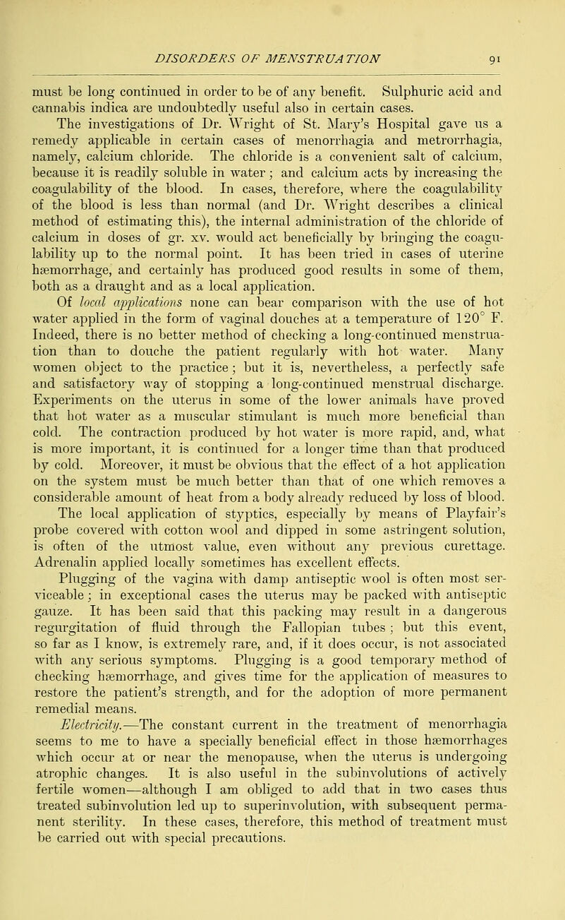 must be long continued in order to be of any benefit. Sulphuric acid and cannabis indica are undoubtedly useful also in certain cases. The investigations of Dr. Wright of St. Mary's Hospital gave us a remedy applicable in certain cases of menorrhagia and metrorrhagia, namely, calcium chloride. The chloride is a convenient salt of calcium, because it is readily soluble in water; and calcium acts by increasing the coagulability of the blood. In cases, therefore, where the coagulability of the blood is less than normal (and Dr. Wright describes a clinical method of estimating this), the internal administration of the chloride of calcium in doses of gr. xv. would act beneficially by bringing the coagu- lability up to the normal point. It has been tried in cases of uterine haemorrhage, and certainly has produced good results in some of them, both as a draught and as a local application. Of local applications none can bear comparison with the use of hot water applied in the form of vaginal douches at a temperature of 120° F. Indeed, there is no better method of checking a long-continued menstrua- tion than to douche the patient regularly with hot water. Many women object to the practice; but it is, nevertheless, a perfectly safe and satisfactory way of stopping a long-continued menstrual discharge. Experiments on the uterus in some of the lower animals have proved that hot water as a muscular stimulant is much more beneficial than cold. The contraction produced by hot water is more rapid, and, what is more important, it is continued for a longer time than that produced by cold. Moreover, it must be obvious that the effect of a hot application on the system must be much better than that of one which removes a considerable amount of heat from a body already reduced by loss of blood. The local application of styptics, especially by means of Playfair's probe covered with cotton wool and dipped in some astringent solution, is often of the utmost value, even without any previous curettage. Adrenalin applied locally sometimes has excellent effects. Plugging of the vagina with damp antiseptic wool is often most ser- viceable ; in exceptional cases the uterus may be packed with antiseptic gauze. It has been said that this packing may result in a dangerous regurgitation of fluid through the Fallopian tubes; but this event, so far as I know, is extremely rare, and, if it does occur, is not associated with any serious symptoms. Plugging is a good temporary method of checking haemorrhage, and gives time for the application of measures to restore the patient's strength, and for the adoption of more permanent remedial means. Electricity.—The constant current in the treatment of menorrhagia seems to me to have a specially beneficial effect in those haemorrhages which occur at or near the menopause, when the uterus is undergoing atrophic changes. It is also useful in the subinvolutions of actively fertile women—although I am obliged to add that in two cases thus treated subinvolution led up to superinvolution, with subsequent perma- nent sterility. In these cases, therefore, this method of treatment must be carried out with special precautions.