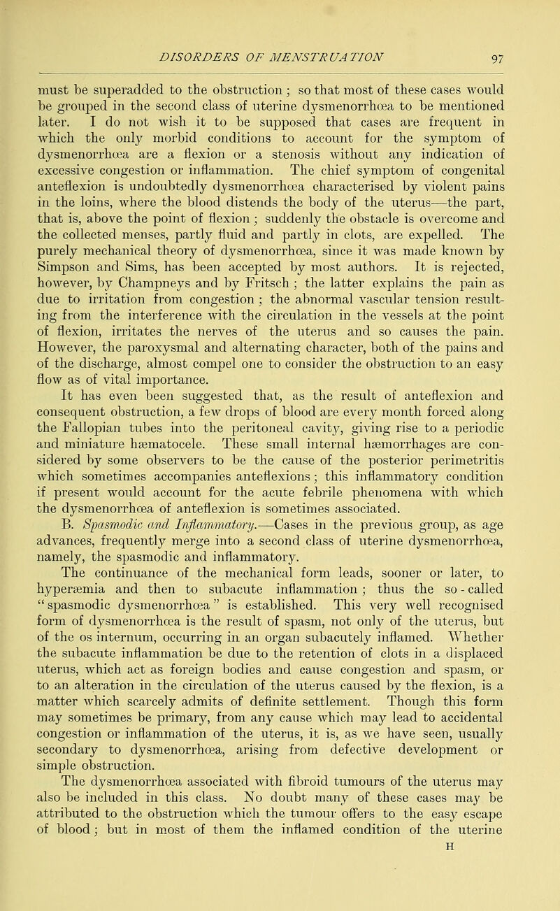 must be superadded to the obstruction; so that most of these cases would be grouped in the second class of uterine dysmenorrhcea to be mentioned later. I do not wish it to be supposed that cases are frequent in which the only morbid conditions to account for the symptom of dysmenorrhcea are a flexion or a stenosis without any indication of excessive congestion or inflammation. The chief symptom of congenital anteflexion is undoubtedly dysmenorrhcea characterised by violent pains in the loins, where the blood distends the body of the uterus—the part, that is, above the point of flexion; suddenly the obstacle is overcome and the collected menses, partly fluid and partly in clots, are expelled. The purely mechanical theory of dysmenorrhcea, since it was made known by Simpson and Sims, has been accepted by most authors. It is rejected, however, by Champneys and by Fritsch; the latter explains the pain as due to irritation from congestion ; the abnormal vascular tension result- ing from the interference with the circulation in the vessels at the point of flexion, irritates the nerves of the uterus and so causes the pain. However, the paroxysmal and alternating character, both of the pains and of the discharge, almost compel one to consider the obstruction to an easy flow as of vital importance. It has even been suggested that, as the result of anteflexion and consequent obstruction, a few drops of blood are every month forced along the Fallopian tubes into the peritoneal cavity, giving rise to a periodic and miniature hematocele. These small internal haemorrhages are con- sidered by some observers to be the cause of the posterior perimetritis which sometimes accompanies anteflexions; this inflammatory condition if present would account for the acute febrile phenomena with which the dysmenorrhcea of anteflexion is sometimes associated. B. Spasmodic and Inflammatory.—Cases in the previous group, as age advances, frequently merge into a second class of uterine dysmenorrhcea, namely, the spasmodic and inflammatory. The continuance of the mechanical form leads, sooner or later, to hyperemia and then to subacute inflammation; thus the so - called  spasmodic dysmenorrhcea is established. This very well recognised form of dysmenorrhcea is the result of spasm, not only of the uterus, but of the os internum, occurring in an organ subacutely inflamed. Whether the subacute inflammation be due to the retention of clots in a displaced uterus, which act as foreign bodies and cause congestion and spasm, or to an alteration in the circulation of the uterus caused by the flexion, is a matter which scarcely admits of definite settlement. Though this form may sometimes be primary, from any cause which may lead to accidental congestion or inflammation of the uterus, it is, as we have seen, usually secondary to dysmenorrhcea, arising from defective development or simple obstruction. The dysmenorrhcea associated with fibroid tumours of the uterus may also be included in this class. No doubt many of these cases may be attributed to the obstruction which the tumour offers to the easy escape of blood; but in most of them the inflamed condition of the uterine H