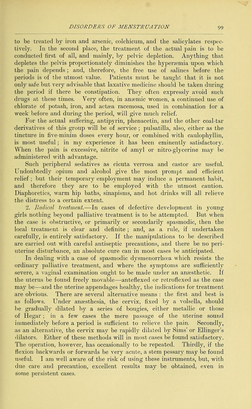 to be treated by iron and arsenic, colchicum, and the salicylates respec- tively. In the second place, the treatment of the actual pain is to be conducted first of all, and mainly, by pelvic depletion. Anything that depletes the pelvis proportionately diminishes the hypersemia upon which the pain depends; and, therefore, the free use of salines before the periods is of the utmost value. Patients must be taught that it is not only safe but very advisable that laxative medicine should be taken during the period if there be constipation. They often expressly avoid such drugs at these times. Very often, in anaemic women, a continued use of chlorate of potash, iron, and actaea racemosa, used in combination for a week before and during the period, will give much relief. For the actual suffering, antipyrin, phenacetin, and the other coal-tar derivatives of this group will be of service ; pulsatilla, also, either as the tincture in five-minim doses every hour, or combined with caulophyllin, is most useful; in my experience it has been eminently satisfactory. When the pain is excessive, nitrite of amyl or nitro-glycerine may be administered with advantage. Such peripheral sedatives as cicuta verrosa and castor are useful. Undoubtedly opium and alcohol give the most prompt and efficient relief; but their temporary employment may induce a permanent habit, and therefore they are to be employed with the utmost caution. Diaphoretics, warm hip baths, sinapisms, and hot drinks will all relieve the distress to a certain extent. 2. Radical treatment.—In cases of defective development in young girls nothing beyond palliative treatment is to be attempted. But when the case is obstructive, or primarily or secondarily spasmodic, then the local treatment is clear and definite; and, as a rule, if undertaken carefully, is entirely satisfactory. If the manipulations to be described are carried out with careful antiseptic precautions, and there be no peri- uterine disturbance, an absolute cure can in most cases be anticipated. In dealing with a case of spasmodic dysmenorrhcea which resists the ordinary palliative treatment, and where the symptoms are sufficiently severe, a vaginal examination ought to be made under an anaesthetic. If the uterus be found freely movable—anteflexed or retroflexed as the case may be—and the uterine appendages healthy, the indications for treatment are obvious. There are several alternative means : the first and best is as follows. Under anaesthesia, the cervix, fixed by a volsella, should be gradually dilated by a series of bougies, either metallic or those of Hegar; in a few cases the mere passage of the uterine sound immediately before a period is sufficient to relieve the pain. Secondly, as an alternative, the cervix may be rapidly dilated by Sims' or Ellinger's dilators. Either of these methods will in most cases be found satisfactory. The operation, however, has occasionally to be repeated. Thirdly, if the flexion backwards or forwards be very acute, a stem pessary may be found useful. I am well aware of the risk of using these instruments, but, with due care and precaution, excellent results may be obtained, even in some persistent cases.