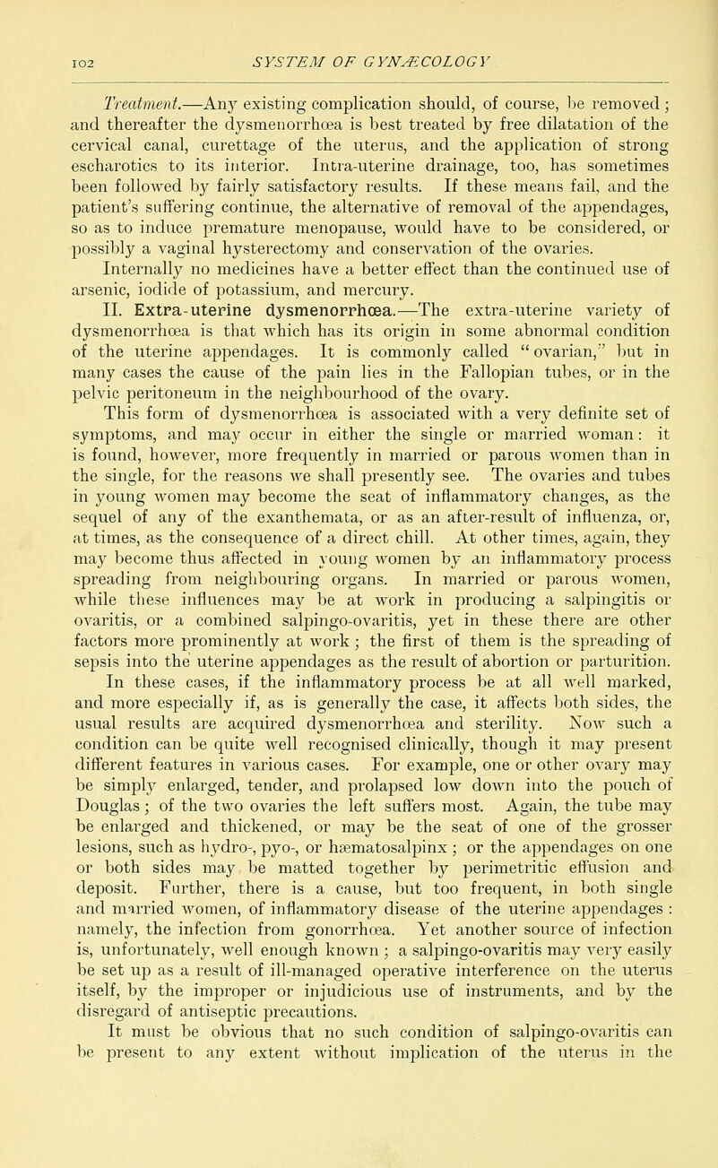 Treatment.—Any existing complication should, of course, be removed ; and thereafter the dysmenorrhoea is best treated by free dilatation of the cervical canal, curettage of the uterus, and the application of strong escharotics to its interior. Intra-uterine drainage, too, has sometimes been followed by fairly satisfactory results. If these means fail, and the patient's suffering continue, the alternative of removal of the appendages, so as to induce premature menopause, would have to be considered, or possibly a vaginal hysterectomy and conservation of the ovaries. Internally no medicines have a better effect than the continued use of arsenic, iodide of potassium, and mercury. II. Extra-uterine dysmenorrhoea.—The extra-uterine variety of dysmenorrhoea is that which has its origin in some abnormal condition of the uterine appendages. It is commonly called  ovarian, but in many cases the cause of the pain lies in the Fallopian tubes, or in the pelvic peritoneum in the neighbourhood of the ovary. This form of dysmenorrhoea is associated with a very definite set of symptoms, and may occur in either the single or married woman: it is found, however, more frequently in married or parous women than in the single, for the reasons we shall presently see. The ovaries and tubes in young women may become the seat of inflammatory changes, as the sequel of any of the exanthemata, or as an after-result of influenza, or, at times, as the consequence of a direct chill. At other times, again, they may become thus affected in young women by an inflammatoiy process spreading from neighbouring organs. In married or parous women, while these influences may be at work in producing a salpingitis or ovaritis, or a combined salpingo-ovaritis, yet in these there are other factors more prominently at work; the first of them is the spreading of sepsis into the uterine appendages as the result of abortion or parturition. In these cases, if the inflammatory process be at all well marked, and more especially if, as is generally the case, it affects both sides, the usual results are acquired dysmenorrhoea and sterility. Now such a condition can be quite well recognised clinically, though it may present different features in various cases. For example, one or other ovary may be simply enlarged, tender, and prolapsed low down into the pouch of Douglas; of the two ovaries the left suffers most. Again, the tube may be enlarged and thickened, or may be the seat of one of the grosser lesions, such as hydro-, pyo-, or hsematosalpinx ; or the appendages on one or both sides may be matted together by perimetritic effusion and deposit. Further, there is a cause, but too frequent, in both single and married women, of inflammatory disease of the uterine appendages : namely, the infection from gonorrhoea. Yet another source of infection is, unfortunately, well enough known ; a salpingo-ovaritis may very easily be set up as a result of ill-managed operative interference on the uterus itself, by the improper or injudicious use of instruments, and by the disregard of antiseptic precautions. It must be obvious that no such condition of salpingo-ovaritis can be present to any extent without implication of the uterus in the