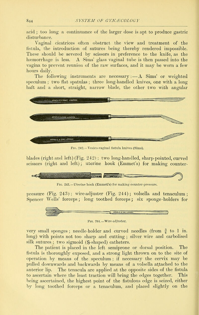 acid; too long a continuance of the larger dose is apt to produce gastric disturbance. Vaginal cicatrices often obstruct the view and treatment of the fistula, the introduction of sutures being thereby rendered impossible. These should be severed by scissors in preference to the knife, as the haemorrhage is less. A Sims' glass vaginal tube is then passed into the vagina to prevent reunion of the raw surfaces, and it may be worn a few hours daily. The following instruments are necessary:—A Sims' or weighted speculum; two flat spatulas; three long-handled knives, one with a long haft and a short, straight, narrow blade, the other two with angular Fig. 242.— Vesicovaginal fistula knives (Sims). blades (right and left) (Fig. 242); two long-handled, sharp-pointed, curved scissors (right and left); uterine hook (Emmet's) for making counter- <M^gB|[ _ . j||i|s^| ||B[pl|Jill (mssmmM^- Fig. 243.—Uterine hook (Emmet's) for making counter-pressure. pressure (Fig. 243); wire-adjuster (Fig. 244); volsella and tenaculum; Spencer Wells' forceps; long toothed forceps; six sponge-holders for Fig. 244.—Wire-adjuster. very small sponges; needle-holder and curved needles (from f to 1 in. long) with points not too sharp and cutting ; silver wire and carbolised silk sutures ; two sigmoid (S-shaped) catheters. The patient is placed in the left semiprone or dorsal position. The fistula is thoroughly exposed, and a strong light thrown on to the site of operation by means of the speculum; if necessary the cervix may be pulled downwards and backwards by means of a volsella attached to the anterior lip. The tenacula are applied at the opposite sides of the fistula to ascertain where the least traction will bring the edges together. This being ascertained, the highest point of the fistulous edge is seized, either by long toothed forceps or a tenaculum, and placed slightly on the