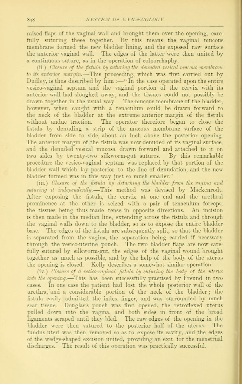 raised flaps of the vaginal wall and brought them over the opening, care- fully suturing these together. By this means the vaginal mucous membrane formed the new bladder lining, and the exposed raw surface the anterior vaginal wall. The edges of the latter were then united by a continuous suture, as in the operation of eolporrhaphy. (ii. - ! of the fistula by suturing the denuded vesical mucous membrane '■: ior margin.—This proceeding, which was first carried out by Dudley, is thus described by him :— In the case operated upon the entire vesico-vaginal septum and the vaginal portion of the cervix with its anterior wall had sloughed away, and the tissues could not possibly be drawn together in the usual way. The mucous membrane of the bladder, however, when caught with a tenaculum could be drawn forward to the neck of the bladder at the extreme anterior margin of the fistula without undue traction. The operator therefore began to close the fistula by denuding a strip of the mucous membrane surface of the bladder from side to side, about an inch above the posterior opening. The anterior margin of the fistula was now denuded of its vaginal surface. and the denuded vesical mucosa drawn forward and attached to it on two sides by twenty-two silkworm-gut sutures. By this remarkable procedure the vesico-vaginal septum was replaced by that portion of the bladder wall which lay posterior to the line of denudation, and the new bladder formed was in this way just so much smaller.' (iii.) Closure of the fistula by detaching the bladder from the vagina and suturing it independently.—This method was devised by Mackenrodt. After exposing the fistula, the cervix at one end and the urethral prominence at the other is seized with a pair of tenaculum forceps, the tissues being thus made tense in opposite directions. An incision is then made in the median bne, extending across the fistula and through the vaginal walls down to the bladder, so as to expose the entire bladder base. The edges of the fistula are subsequently split, so that the bladder is separated from the vagina, the separation being carried if necessary through the vesicouterine pouch. The two bladder flaps are now care- fully sutured by silkworm-gut, the edges of the vaginal wound brought together as much as possible, and by the help of the body of the uterus the opening is closed. Kelly describes a somewhat similar operation. W. Closure of a vesico-vaginal fistula by suturing the body of the uterus into the opening.—This has been successfully practised by Freund in two ses. In one case the patient had lost the whole posterior wall of the urethra, and a considerable portion of the neck of the bladder; the fistula easily admitted the index finger, and was surrounded by much scar tissue. Douglas's pouch was first opened, the retroflexed uterus pulled down into the vagina, and both sides in front of the broad ligaments scraped until they bled. The raw edges of the opening in the bladder were then sutured to the posterior half of the uterus. The fundus uteri was then removed so as to expose its cavity, and the edges of the wedge-shaped excision united, providing an exit for the menstrual discharges. The result of this operation was practically successful.