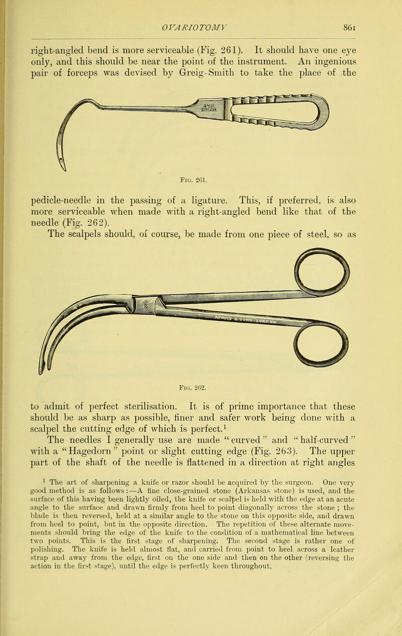 right-angled bend is more serviceable (Fig. 261). It should have one eye only, and this should be near the point of the instrument. An ingenious pair of forceps was devised by Greig-Smith to take the place of .the Fig. 201. pedicle-needle in the passing of a ligature. This, if preferred, is also more serviceable when made with a right-angled bend like that of the needle (Fig. 262). The scalpels should, of course, be made from one piece of steel, so as to admit of perfect sterilisation. It is of prime importance that these should be as sharp as possible, finer and safer work being done with a scalpel the cutting edge of which is perfect.1 The needles I generally use are made curved and  half -curved  with a Hagedorn point or slight cutting edge (Fig. 263). The upper part of the shaft of the needle is flattened in a direction at right angles 1 The art of sharpening a knife or razor should be acquired by the surgeon. One very good method is as follows :—A fine close-grained stone (Arkansas stone) is used, and the surface of this having been lightly oiled, the knife or scalpel is held with the edge at an acute angle to the surface and drawn firmly from heel to point diagonally across the stone ; the blade is then reversed, held at a similar angle to the stone on this opposite side, and drawn from heel to point, but in the opposite direction. The repetition of these alternate move- ments should bring the edge of the knife to the condition of a mathematical line between two points. This is the first stage of sharpening. The second stage is rather one of polishing. The knife is held almost flat, and carried from point to heel across a leather strap and away from the edge, first on the one side and then on the other (reversing the action in the first stage), until the edge is perfectly keen throughout.