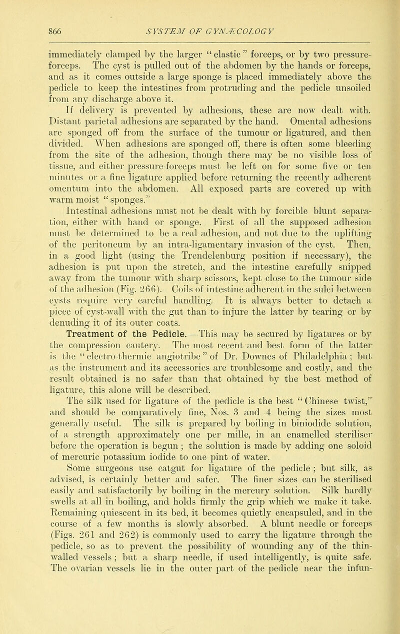 immediately clamped by the larger  elastic  forceps, or by two pressure- forceps. The cyst is pulled out of the abdomen by the hands or forceps, and as it comes outside a large sponge is placed immediately above the pedicle to keep the intestines from protruding and the pedicle unsoiled from any discharge above it. If delivery is prevented by adhesions, these are now dealt with. Distant parietal adhesions are separated by the hand. Omental adhesions are sponged off from the surface of the tumour or ligatured, and then divided. When adhesions are sponged off, there is often some bleeding from the site of the adhesion, though there may be no visible loss of tissue, and either pressure-forceps must be left on for some five or ten minutes or a fine ligature applied before returning the recently adherent omentum into the abdomen. All exposed parts are covered up with warm moist sponges. Intestinal adhesions must not be dealt with by forcible blunt separa- tion, either with hand or sponge. First of all the supposed adhesion must be determined to be a real adhesion, and not due to the uplifting of the peritoneum by an intra-ligamentary invasion of the cyst. Then, in a good light (using the Trendelenburg position if necessary), the adhesion is put upon the stretch, and the intestine carefully snipped away from the tumour with sharp scissors, kept close to the tumour side of the adhesion (Fig. 266). Coils of intestine adherent in the sulci between cysts require very careful handling. It is always better to detach a piece of cyst-wall with the gut than to injure the latter by tearing or by denuding it of its outer coats. Treatment of the Pedicle.—This may be secured by ligatures or by the compression cautery. The most recent and best form of the latter is the  electro-thermic angiotribe  of Dr. Downes of Philadelphia; but as the instrument and its accessories are troublesome and costly, and the result obtained is no safer than that obtained by the best method of ligature, this alone will be described. The silk used for ligature of the pedicle is the best  Chinese twist, and should be comparatively fine, Nos. 3 and 4 being the sizes most generally useful. The silk is prepared by boiling in biniodide solution, of a strength approximately one per mille, in an enamelled steriliser before the operation is begun; the solution is made by adding one soloid of mercuric potassium iodide to one pint of water. Some surgeons use catgut for ligature of the pedicle ; but silk, as advised, is certainly better and safer. The finer sizes can be sterilised easily and satisfactorily by boiling in the mercury solution. Silk hardly swells at all in boiling, and holds firmly the grip which we make it take. Remaining quiescent in its bed, it becomes quietly encapsuled, and in the course of a few months is slowly absorbed. A blunt needle or forceps (Figs. 261 and 262) is commonly used to carry the ligature through the pedicle, so as to preArent the possibility of wounding any of the thin- wallecl vessels ; but a sharp needle, if used intelligently, is quite safe. The ovarian vessels lie in the outer part of the pedicle near the infun-
