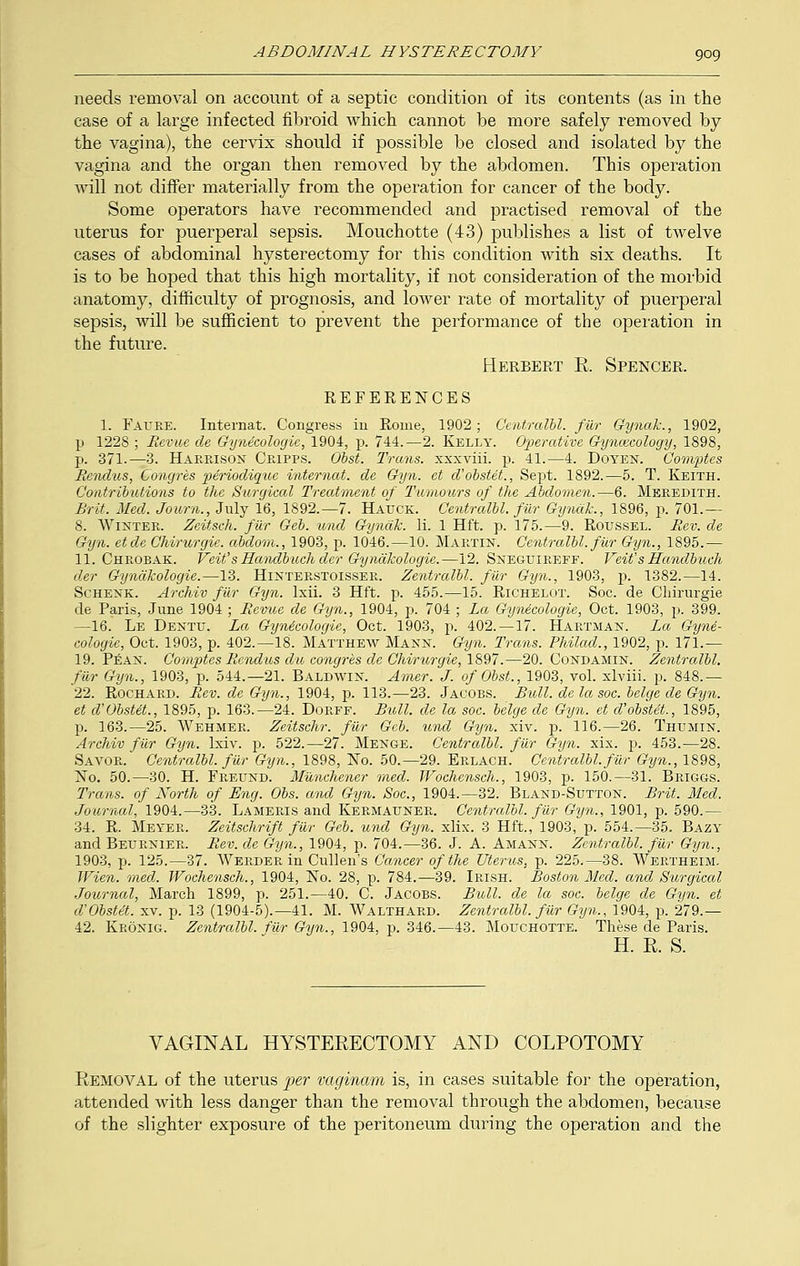 needs removal on account of a septic condition of its contents (as in the case of a large infected fibroid which cannot be more safely removed by the vagina), the cervix should if possible be closed and isolated by the vagina and the organ then removed by the abdomen. This operation will not differ materially from the operation for cancer of the body. Some operators have recommended and practised removal of the uterus for puerperal sepsis. Mouchotte (43) publishes a list of twelve cases of abdominal hysterectomy for this condition with six deaths. It is to be hoped that this high mortality, if not consideration of the morbid anatomy, difficulty of prognosis, and lower rate of mortality of puerperal sepsis, will be sufficient to prevent the performance of the operation in the future. Herbert R Spencer. REFERENCES 1. Faure. Internat. Congress in Rome, 1902; Centralbl. filr Gynak., 1902, p 1228 ; Revue, cle Gynecologic, 1904, p. 744.—2. Kelly. Operative Gyncecology, 1898, p. 371.—3. Harrison Cripps. Obst. Trans, xxxviii. p. 41.—4. Doyen. Oomptcs Rendiis, Congres periodique internal, de Gyn. et d'obstet., Sept. 1892.—5. T. Keith. Contributions to the Surgical Treatment of Tumours of the Abdomen.—6. Meredith. Brit. Med. Journ., July 16, 1892.—7. Haitck. Centralbl. filr Gynak., 1896, p. 701.— 8. Winter. Zeitsch. filr Geb. und Gynak. li. 1 Hft. p. 175.—9. Roussel. Rev. de Gyn. etde Chirurgie. abdom., 1903, p. 1046.—10. Martin. Centralbl. fur Gyn., 1895.— 11. Chrobak. Veit'sHandbuchdcr Gyndkologie.—12. Sneguireff. Veit'sHandbuch der Gyndkologie.—13. Hinterstoisser. Zentralbl. filr Gyn., 1903, p. 1382.—14. Schenk. Archiv filr Gyn. lxii. 3 Hft. p. 455.—15. Richelot. Soc. de Cliirurgie de Paris, June 1904 ; Revue de Gyn., 1904, p. 704 ; La Gynecologie, Oct. 1903, p. 399. —16. Le Dentu. La Gynicologie, Oct. 1903, p. 402. —17. Hartman. La Gyne- cologie, Oct. 1903, p. 402.—18. Matthew Mann. Gyn. Trans. Philad., 1902, p. 171.— 19. Pean. Comptes Rcndus du congres de Chirurgie, 1897'.—20. Condamin. Zentralbl. filr Gyn., 1903, p. 544.—21. Baldwin. Amer. J. of Obst., 1903, vol. xlviii. p. 848.— 22. Rochard. Rev. de Gyn., 1904, p. 113.—23. Jacobs. Bull, de la soc. beige de Gyn. et d'Obstet., 1895, p. 163.—24. Dorff. Bull, de la soc. beige de Gyn. et d'obsUt., 1895, p. 163.—25. Wehmer. Zeitschr. filr Gcb. und Gyn. xiv. p. 116.—26. Thumin. Archiv filr Gyn. Ixiv. p. 522.—27. Menge. Centralbl. fur Gyn. xix. p. 453.—28. Savor. Centralbl. filr Gyn., 1898, No. 50.—29. Erlach. Centralbl. fur Gyn., 1898, No. 50.—30. H. Freund. Munchener med. Wochensch., 1903, p. 150.—31. Briggs. Trans, of North of Eng. Obs. and Gyn. Soc, 1904.—32. Bland-Sutton. Brit. Med. Journal, 1904.—33. Lameris and Kermauner. Centralbl. filr Gyn., 1901, p. 590.— 34. R. Meyer. Zeitschrift fur Geb. und Gyn. xlix. 3 Hft., 1903, p. 554.-35. Bazy and Beurnier. Rev. de Gyn., 1904, p. 704.—36. J. A. Amann. Zentralbl. filr Gyn., 1903, p. 125.—37. Werder in Cullen's Cancer of the Uterus, p. 225.—38. Wertheim. Wien. med. Wochensch., 1904, No. 28, p. 784.—39. Irish. Boston Med. and Surgical Journal, March 1899, p. 251.—40. C. Jacobs. Bull, de la soc. beige de Gyn. et d'Obstet. xv. p. 13 (1904-5).—41. M. Walthard. Zentralbl. filr Gijn., 1904, p. 279.— 42. Kronig. Zentralbl. fur Gyn., 1904, p. 346.—43. Mouchotte. These de Paris. H. R S. VAGINAL HYSTERECTOMY AND COLPOTOMY Removal of the uterus per vaginam is, in cases suitable for the operation, attended with less danger than the removal through the abdomen, because of the slighter exposure of the peritoneum during the operation and the