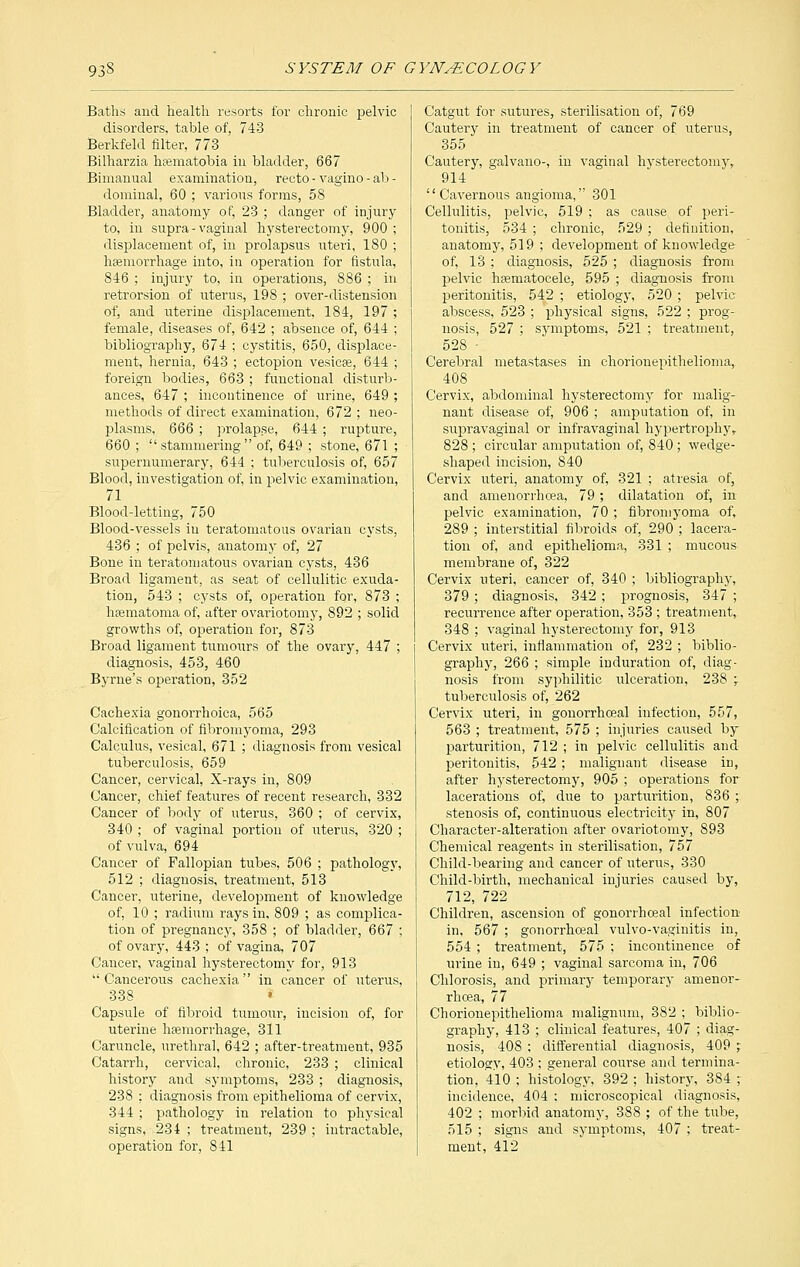 Baths and health resorts for chronic pelvic disorders, table of, 743 Berkfeld filter, 773 Bilharzia htematobia in bladder, 667 Bimanual examination, recto - vagino - ab - dominal, 60 ; various forms, 58 Bladder, anatomy of, 23 ; danger of injury to, in supra - vaginal hysterectomy, 900 ; displacement of, in prolapsus uteri, 180 ; haemorrhage into, in operation for fistula, 846 ; injury to, in operations, 886 ; in retrorsion of uterus, 198 ; over-distension of, and uterine displacement, 184, 197 ; female, diseases of, 642 ; absence of, 644 ; bibliography, 674 ; cystitis, 650, displace- ment, hernia, 643 ; ectopion vesicae, 644 ; foreign bodies, 663 ; functional disturb- ances, 647 ; incontinence of urine, 649 ; methods of direct examination, 672 ; neo- plasms, 666 ; prolapse, 644 ; rupture, 660 ; stammering of, 649 ; stone, 671 ; supernumerary, 644 ; tuberculosis of, 657 Blood, investigation of, in pelvic examination, 71 Blood-letting, 750 Blood-vessels in teratomatous ovarian cysts, 436 ; of pelvis, anatomy of, 27 Bone in teratomatous ovarian cysts, 436 Broad ligament, as seat of cellulitic exuda- tion, 543 ; cysts of, operation for, 873 ; hematoma of, after ovariotomy, 892 ; solid growths of, operation for, 873 Broad ligament tumours of the ovary, 447 ; diagnosis, 453, 460 Byrne's operation, 352 Cachexia gonorrhoica, 565 Calcification of fibromyoma, 293 Calculus, vesical, 671 ; diagnosis from vesical tuberculosis, 659 Cancer, cervical, X-rays in, 809 Cancer, chief features of recent research, 332 Cancer of body of uterus, 360 ; of cervix, 340 ; of vaginal portion of uterus, 320 ; of vulva, 694 Cancer of Fallopian tubes, 506 ; pathology, 512 ; diagnosis, treatment, 513 Cancer, uterine, development of knowledge of, 10 ; radium rays in, 809 ; as complica- tion of pregnancy, 358 ; of bladder, 667 ; of ovary, 443 ; of vagina, 707 Cancer, vaginal hysterectomy for, 913  Cancerous cachexia in cancer of uterus, 338 » Capsule of fibroid tumour, incision of, for uterine haemorrhage, 311 Caruncle, urethral, 642 ; after-treatment, 935 Catarrh, cervical, chronic, 233 ; clinical history and symptoms, 233 ; diagnosis, 238 ; diagnosis from epithelioma of cervix, 344 ; pathology in relation to physical signs, 234 ; treatment, 239 ; intractable, operation for, 841 Catgut for sutures, sterilisation of, 769 Cautery in treatment of cancer of uterus, 355 Cautery, galvano-, in vaginal hysterectomy, 914 Cavernous angioma, 301 Cellulitis, pelvic, 519 ; as cause of peri- tonitis, 534 ; chronic, 529 ; definition, anatomy, 519 ; development of knowledge of, 13 ; diagnosis, 525 ; diagnosis from pelvic hematocele, 595 ; diagnosis from peritonitis, 542 ; etiology, 520 ; pelvic abscess, 523 ; physical signs, 522 ; prog- nosis, 527 ; symptoms, 521 ; treatment, 528 - Cerebral metastases in chorionepithelioma,. 408 Cervix, abdominal hysterectomy for malig- nant disease of, 906 ; amputation of, in supravaginal or infravaginal hypertrophy,. 828 ; circular amputation of, 840 ; wedge- shaped incision, 840 Cervix uteri, anatomy of, 321 ; atresia of, and amenorrhcea, 79 ; dilatation of, in pelvic examination, 70 ; fibromyoma of, 289 ; interstitial fibroids of, 290 ; lacera- tion of, and epithelioma, 331 ; mucous^ membrane of, 322 Cervix uteri, cancer of, 340 ; bibliography, 379 ; diagnosis, 342 ; prognosis, 347 ; recurrence after operation, 353 ; treatment,. 348 ; vaginal hysterectomy for, 913 Cervix uteri, inflammation of, 232 ; biblio- graphy, 266 ; simple induration of, diag- nosis from syphilitic ulceration, 238 -r tuberculosis of, 262 Cervix uteri, in gonorrhoeal infection, 557, 563 ; treatment, 575 ; injuries caused by parturition, 712 ; in pelvic cellulitis and peritonitis, 542; malignant disease in, after hysterectomy, 905 ; operations for lacerations of, due to parturition, 836 ; stenosis of, continuous electricity in, 807 Character-alteration after ovariotomy, 893 Chemical reagents in sterilisation, 757 Child-bearing and cancer of uterus, 330 Child-birth, mechanical injuries caused by, 712, 722 Children, ascension of gonorrhoeal infection in, 567 ; gonorrhoeal vulvo-vaginitis in, 554 ; treatment, 575 ; incontinence of urine in, 649 ; vaginal sarcoma in, 706 Chlorosis, and primary temporary amenor- rhcea, 77 Chorionepithelioma malignum, 382 ; biblio- graphy, 413 ; clinical features, 407 ; diag- nosis, 408 ; differential diagnosis, 409 ; etiology, 403 ; general course and termina- tion, 410 ; histology, 392 ; history, 384 ; incidence, 404 ; microscopical diagnosis, 402 ; morbid anatomy, 388 ; of the tube, 515 ; signs and symptoms, 407 ; treat- ment, 412