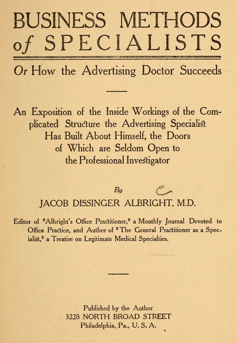 BUSINESS METHODS of SPECIALISTS Or How the Advertising Doctor Succeeds An Exposition of the Inside Workings of the Com- plicated Structure the Advertising Specialist Has Built About Himself, the Doors of Which are Seldom Open to the Professional Investigator JACOB DISSINGER ALBRIGHT, M.D. Editor of Albright's Office Practitioner, a Monthly Journal Devoted to Office Practice, and Author of  The General Practitioner as a Spec- ialisl, a Treatise on Legitimate Medical Specialties. Published by the Author 3228 NORTH BROAD STREET Philadelphia, Pa., U.S.A.