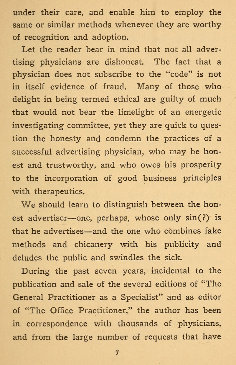 under their care, and enable him to employ the same or similar methods whenever they are worthy of recognition and adoption. Let the reader bear in mind that not all adver- tising physicians are dishonest. The fact that a physician does not subscribe to the code is not in itself evidence of fraud. Many of those who delight in being termed ethical are guilty of much that would not bear the limelight of an energetic investigating committee, yet they are quick to ques- tion the honesty and condemn the practices of a successful advertising physician, who may be hon- est and trustworthy, and who owes his prosperity to the incorporation of good business principles with therapeutics. We should learn to distinguish between the hon- est advertiser—one, perhaps, whose only sin(?) is that he advertises—and the one who combines fake methods and chicanery with his publicity and deludes the public and swindles the sick. During the past seven years, incidental to the publication and sale of the several editions of The General Practitioner as a Specialist and as editor of The Office Practitioner, the author has been in correspondence with thousands of physicians, and from the large number of requests that have