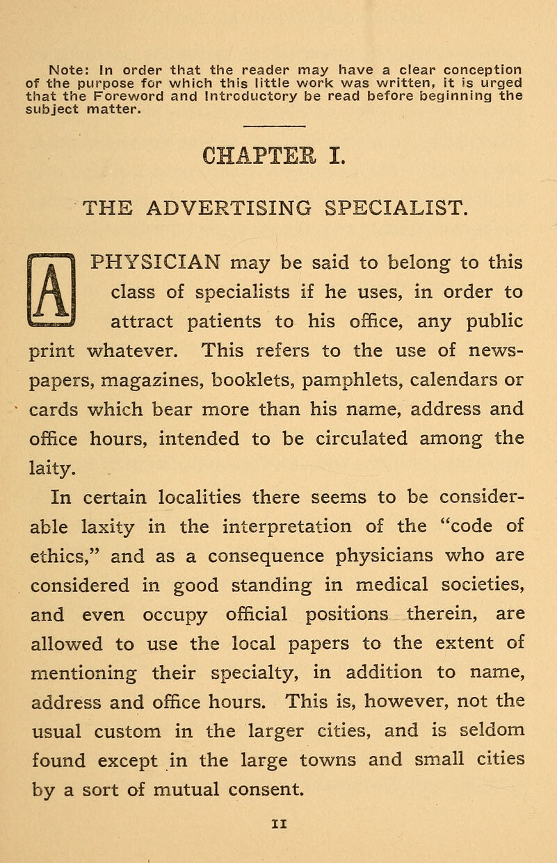 Note: In order that the reader may have a clear conception of the purpose for which this little work was written, it is urged that the Foreword and Introductory be read before beginning the subject matter. CHAPTER I. THE ADVERTISING SPECIALIST. H PHYSICIAN may be said to belong to this class of specialists if he uses, in order to attract patients to his office, any public print whatever. This refers to the use of news- papers, magazines, booklets, pamphlets, calendars or cards which bear more than his name, address and office hours, intended to be circulated among the laity. In certain localities there seems to be consider- able laxity in the interpretation of the code of ethics, and as a consequence physicians who are considered in good standing in medical societies, and even occupy official positions therein, are allowed to use the local papers to the extent of mentioning their specialty, in addition to name, address and office hours. This is, however, not the usual custom in the larger cities, and is seldom found except in the large towns and small cities by a sort of mutual consent.