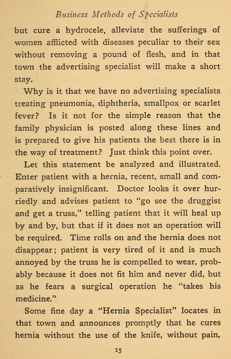 but cure a hydrocele, alleviate the sufferings of women afflicted with diseases peculiar to their sex without removing a pound of flesh, and in that town the advertising specialist will make a short stay. Why is it that we have no advertising specialists treating pneumonia, diphtheria, smallpox or scarlet fever? Is it not for the simple reason that the family physician is posted along these lines and is prepared to give his patients the best there is in the way of treatment? Just think this point over. Let this statement be analyzed and illustrated. Enter patient with a hernia, recent, small and com- paratively insignificant. Doctor looks it over hur- riedly and advises patient to go see the druggist and get a truss, telling patient that it will heal up by and by, but that if it does not an operation will be required. Time rolls on and the hernia does not disappear; patient is very tired of it and is much annoyed by the truss he is compelled to wear, prob- ably because it does not fit him and never did, but as he fears a surgical operation he takes his medicine. Some fine day a Hernia Specialist locates in that town and announces promptly that he cures hernia without the use of the knife, without pain,