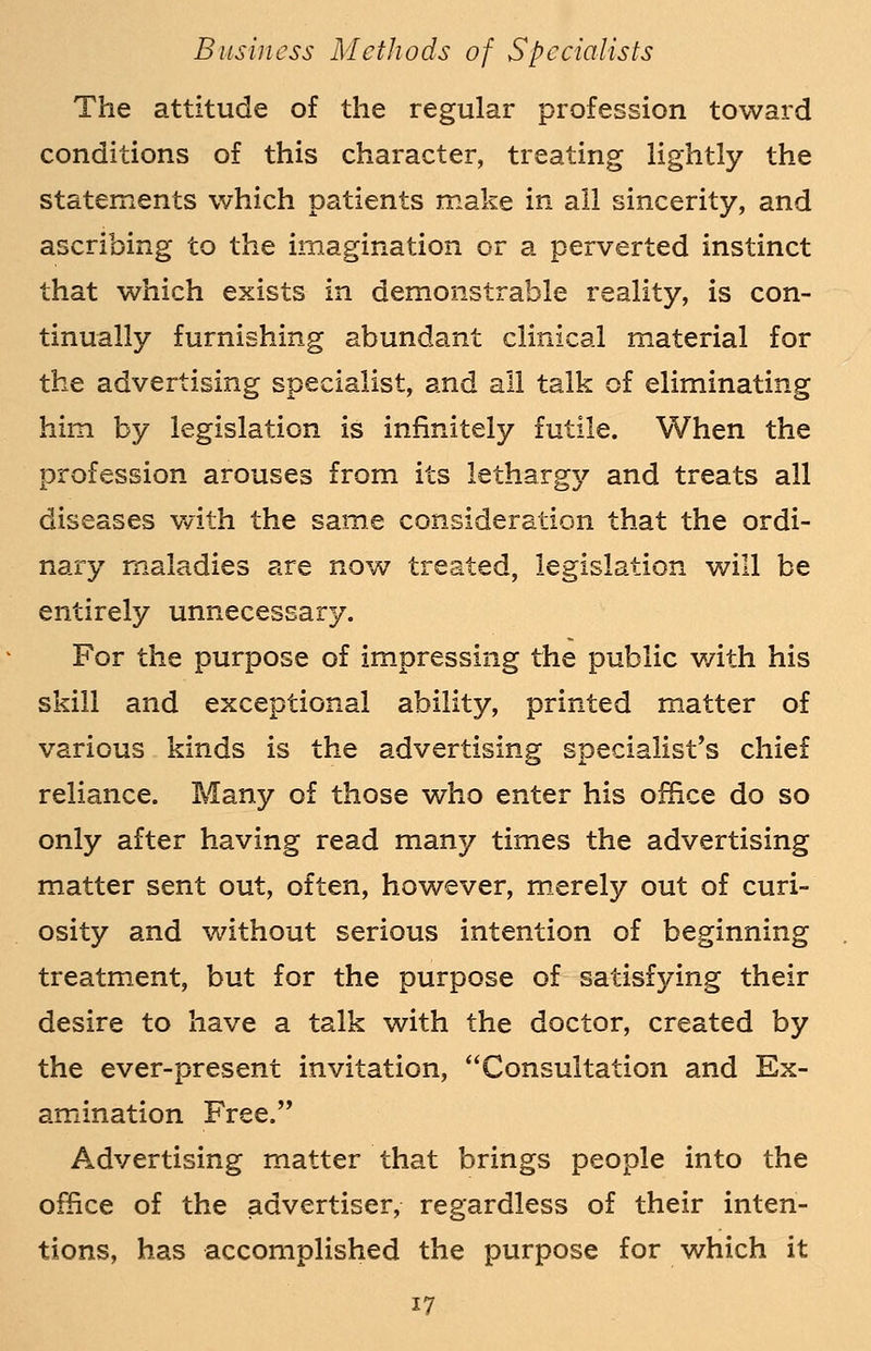 The attitude of the regular profession toward conditions of this character, treating lightly the statements which patients make in all sincerity, and ascribing to the imagination or a perverted instinct that which exists in demonstrable reality, is con- tinually furnishing abundant clinical material for the advertising specialist, and all talk of eliminating him by legislation is infinitely futile. When the profession arouses from its lethargy and treats all diseases with the same consideration that the ordi- nary maladies are now treated, legislation will be entirely unnecessary. For the purpose of impressing the public with his skill and exceptional ability, printed matter of various kinds is the advertising specialist's chief reliance. Many of those who enter his office do so only after having read many times the advertising matter sent out, often, however, merely out of curi- osity and without serious intention of beginning treatment, but for the purpose of satisfying their desire to have a talk with the doctor, created by the ever-present invitation, Consultation and Ex- amination Free. Advertising matter that brings people into the office of the advertiser, regardless of their inten- tions, has accomplished the purpose for which it