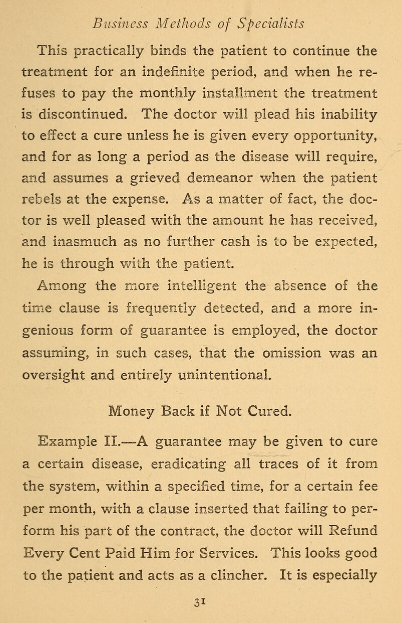 This practically binds the patient to continue the treatment for an indefinite period, and when he re- fuses to pay the monthly installment the treatment is discontinued. The doctor will plead his inability to effect a cure unless he is given every opportunity, and for as long a period as the disease will require, and assumes a grieved demeanor when the patient rebels at the expense. As a matter of fact, the doc- tor is well pleased with the amount he has received, and inasmuch as no further cash is to be expected, he is through with the patient. Among the more intelligent the absence of the time clause is frequently detected, and a more in- genious form of guarantee is employed, the doctor assuming, in such cases, that the omission was an oversight and entirely unintentional. Money Back if Not Cured. Example II.—A guarantee may be given to cure a certain disease, eradicating all traces of it from the system, within a specified time, for a certain fee per month, with a clause inserted that failing to per- form his part of the contract, the doctor will Refund Every Cent Paid Him for Services. This looks good to the patient and acts as a clincher. It is especially