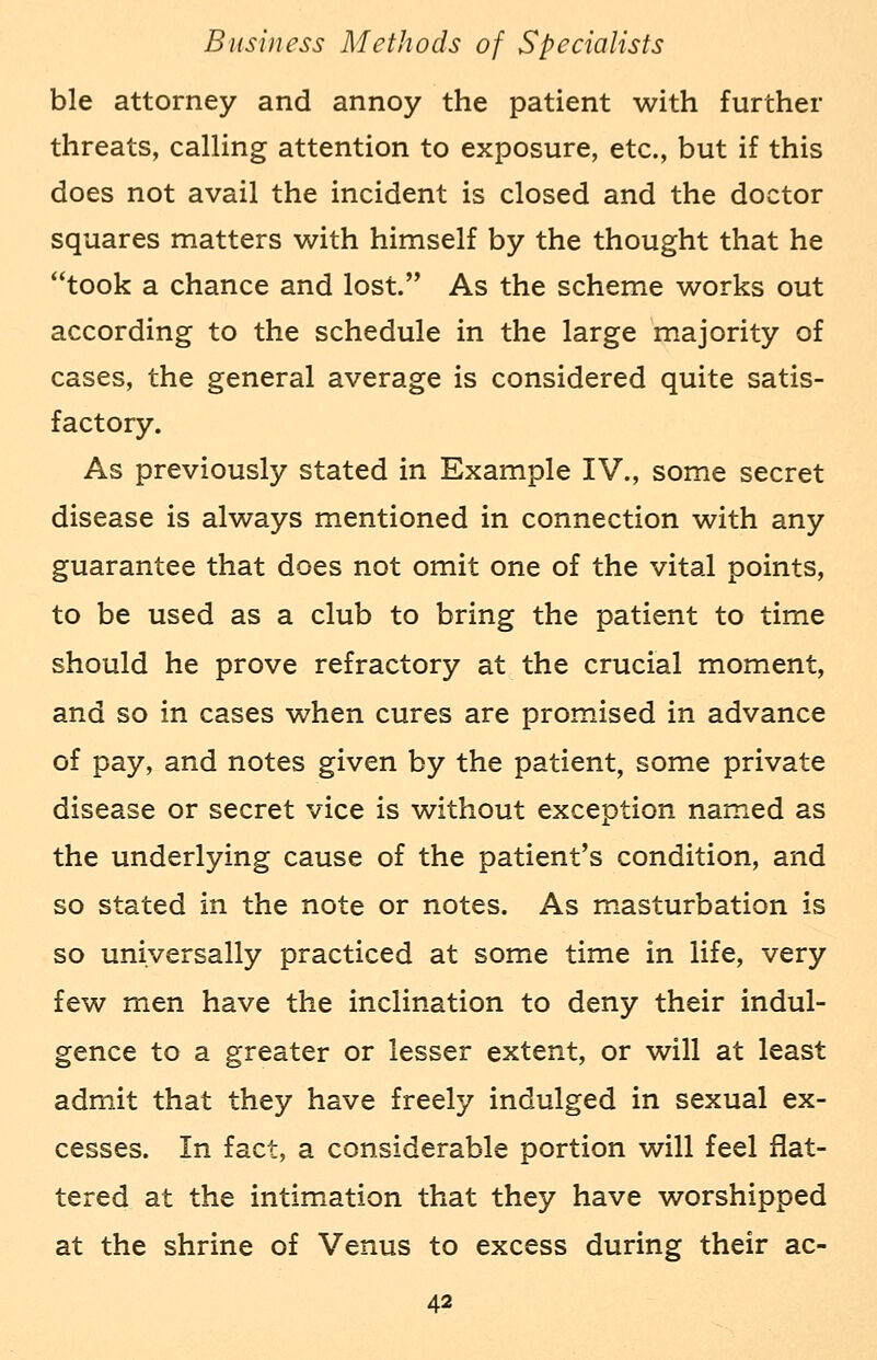 ble attorney and annoy the patient with further threats, calling attention to exposure, etc., but if this does not avail the incident is closed and the doctor squares matters with himself by the thought that he took a chance and lost. As the scheme works out according to the schedule in the large majority of cases, the general average is considered quite satis- factory. As previously stated in Example IV., some secret disease is always mentioned in connection with any guarantee that does not omit one of the vital points, to be used as a club to bring the patient to time should he prove refractory at the crucial moment, and so in cases when cures are promised in advance of pay, and notes given by the patient, some private disease or secret vice is without exception named as the underlying cause of the patient's condition, and so stated in the note or notes. As masturbation is so universally practiced at some time in life, very few men have the inclination to deny their indul- gence to a greater or lesser extent, or will at least admit that they have freely indulged in sexual ex- cesses. In fact, a considerable portion will feel flat- tered at the intimation that they have worshipped at the shrine of Venus to excess during their ac-