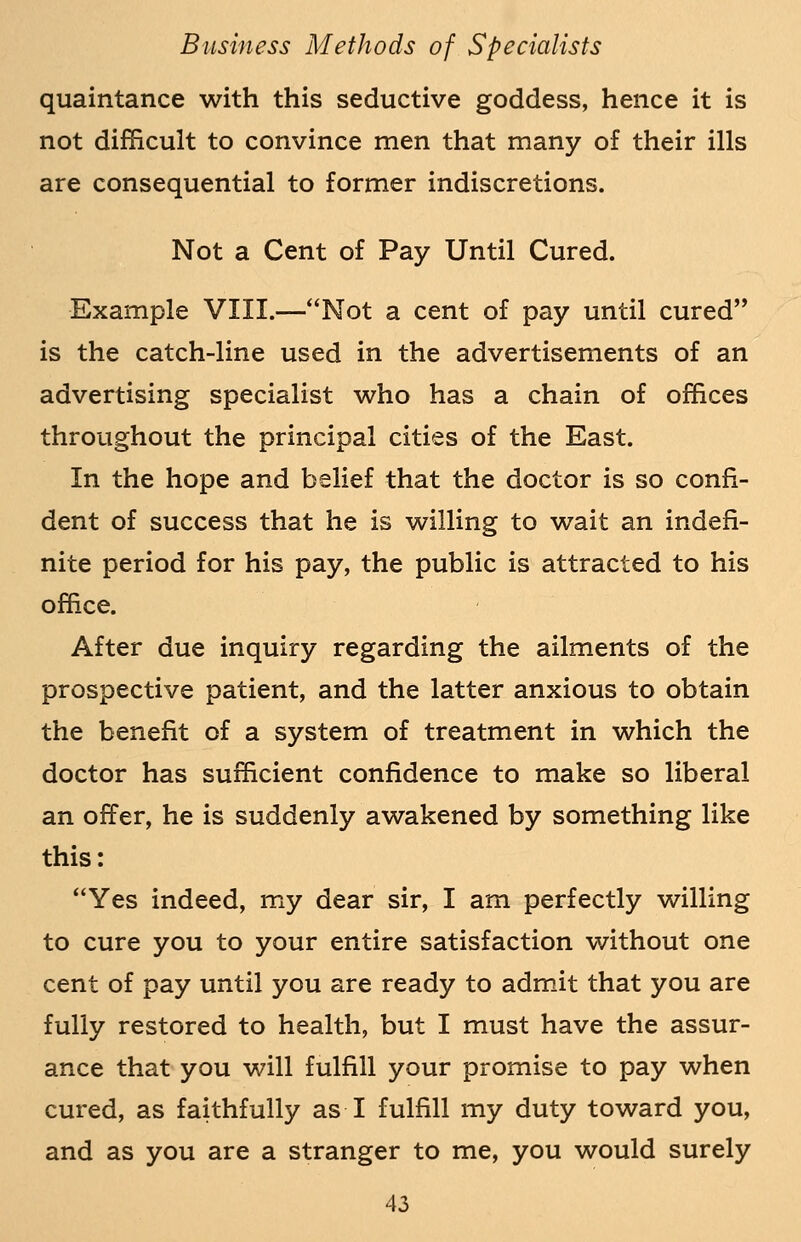 quaintance with this seductive goddess, hence it is not difficult to convince men that many of their ills are consequential to former indiscretions. Not a Cent of Pay Until Cured. Example VIII.—Not a cent of pay until cured is the catch-line used in the advertisements of an advertising specialist who has a chain of offices throughout the principal cities of the East. In the hope and belief that the doctor is so confi- dent of success that he is willing to wait an indefi- nite period for his pay, the public is attracted to his office. After due inquiry regarding the ailments of the prospective patient, and the latter anxious to obtain the benefit of a system of treatment in which the doctor has sufficient confidence to make so liberal an offer, he is suddenly awakened by something like this: Yes indeed, my dear sir, I am perfectly willing to cure you to your entire satisfaction without one cent of pay until you are ready to admit that you are fully restored to health, but I must have the assur- ance that you will fulfill your promise to pay when cured, as faithfully as I fulfill my duty toward you, and as you are a stranger to me, you would surely