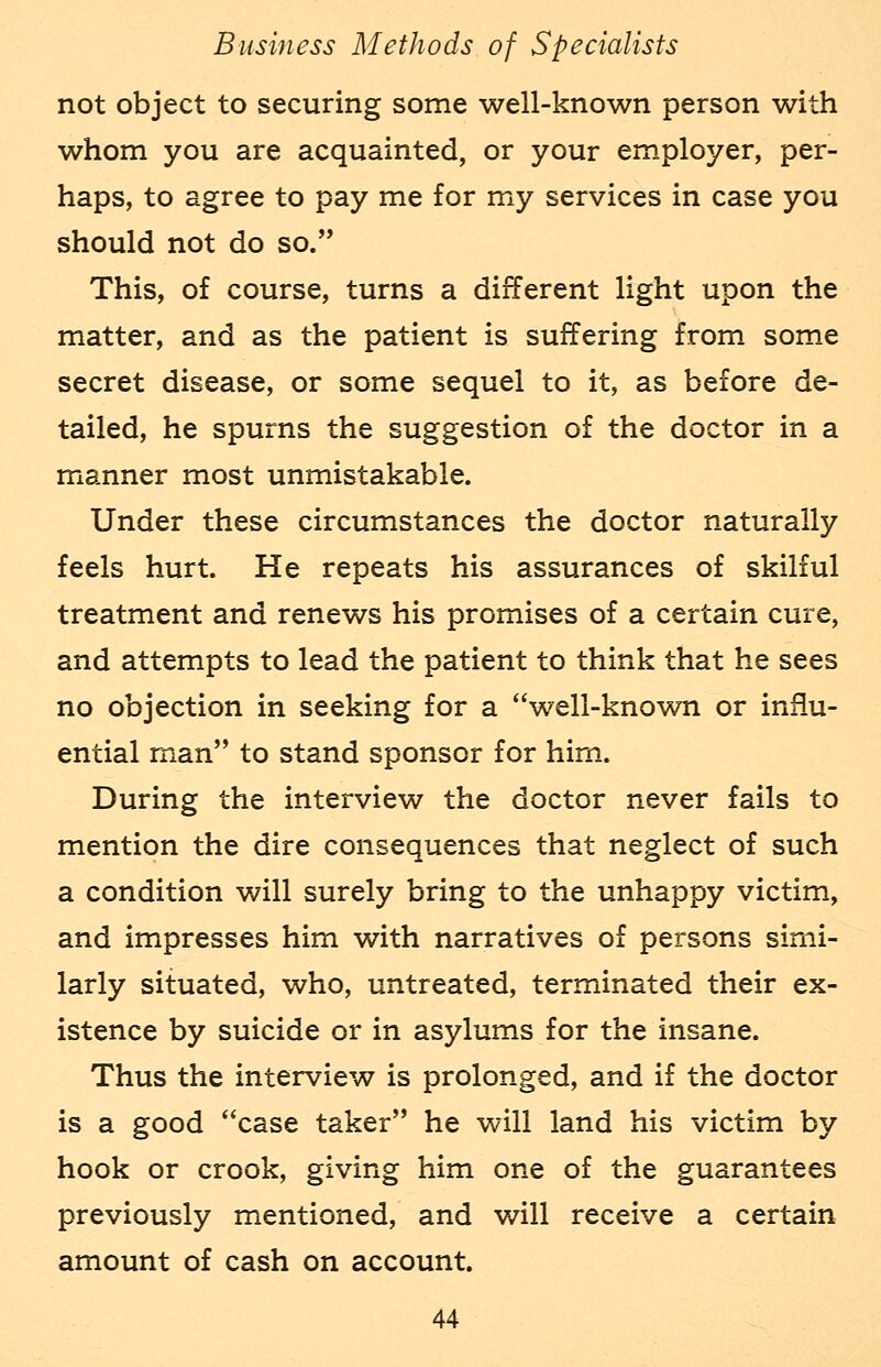 not object to securing some well-known person with whom you are acquainted, or your employer, per- haps, to agree to pay me for my services in case you should not do so. This, of course, turns a different light upon the matter, and as the patient is suffering from some secret disease, or some sequel to it, as before de- tailed, he spurns the suggestion of the doctor in a manner most unmistakable. Under these circumstances the doctor naturally feels hurt. He repeats his assurances of skilful treatment and renews his promises of a certain cure, and attempts to lead the patient to think that he sees no objection in seeking for a well-known or influ- ential man to stand sponsor for him. During the interview the doctor never fails to mention the dire consequences that neglect of such a condition will surely bring to the unhappy victim, and impresses him with narratives of persons simi- larly situated, who, untreated, terminated their ex- istence by suicide or in asylums for the insane. Thus the interview is prolonged, and if the doctor is a good case taker he will land his victim by hook or crook, giving him one of the guarantees previously mentioned, and will receive a certain amount of cash on account.