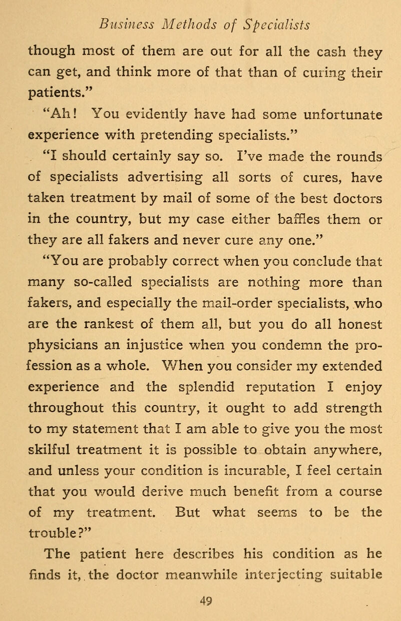 though most of them are out for all the cash they can get, and think more of that than of curing their patients. Ah! You evidently have had some unfortunate experience with pretending specialists. I should certainly say so. I've made the rounds of specialists advertising all sorts of cures, have taken treatment by mail of some of the best doctors in the country, but my case either baffles them or they are all fakers and never cure any one. You are probably correct when you conclude that many so-called specialists are nothing more than fakers, and especially the mail-order specialists, who are the rankest of them all, but you do all honest physicians an injustice when you condemn the pro- fession as a whole. When you consider rny extended experience and the splendid reputation I enjoy throughout this country, it ought to add strength to my statement that I am able to give you the most skilful treatment it is possible to obtain anywhere, and unless your condition is incurable, I feel certain that you would derive much benefit from a course of my treatment. But what seems to be the trouble? The patient here describes his condition as he finds it, the doctor meanwhile interjecting suitable